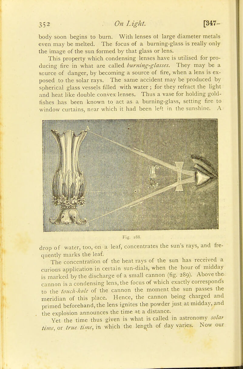 body soon begins to burn. With lenses of large diameter metals even may be melted. The focus of a burning-glass is really only the image of the sun formed by that glass or lens. This property which condensing lenses have is utilised for pro- ducing fire in what are called burni7ig-glasses. They may be a source of danger, by becoming a source of fire, when a lens is ex- posed to the solar rays. The same accident may be produced by spherical glass vessels filled with water ; for they refract the light and heat like double convex lenses. Thus a vase for holding gold- fishes has been known to act as a burning-glass, setting fire to window curtains, near which it had been left in the sunshine. .\ fels ■''lïiii Fig. 28S. drop o f water, too, on a leaf, concentrates the sun's rays, and ft-e- quently marks the leaf. The concentration of the heat rays of the sun has received a curious application in certain sun-dials, when the hour of midday is marked by the discharge of a small cannon (fig. 289). Above the cannon is a condensing lens, the focus of which exactly corresponds to the touch-hole of the cannon the moment the sun passes the meridian of this place. Hence, the cannon being charged and primed beforehand, the lens ignites the powder just at midday, and the explosion announces the time at a distance. Yet the time thus given is what is called in astronomy solar lime or true time, in which the length of day varies. Now our