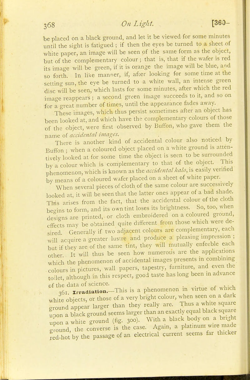 be placed on a black ground, and let it be viewed for some minutes until the sight is fatigued ; if then the eyes be turned to a sheet of white paper, an image will be seen of the same form as the object, but of the complementary colour ; that is, that if the wafer is red its image will be green, if it is orange the image will be blue, and so forth. In like manner, if, afcer looking for some time at the setting sun, the eye be turned to a white wall, an intense green disc will be seen, which lasts for some minutes, after which the red image reappears ; a second green image succeeds to it, and so on for a great number of times, until the appearance fades away. These images, which thus persist sometimes after an object has been looked at aad which have the complementary colours of those of the object, were first observed by Buffon, who gave them the name of accidental images. . • , , There is another kind of accidental colour also noticed by Buffon ; when a coloured object placed on a white ground is atten- tively looked at for some time the object is seen to be surrounded by a colour which is complementary to that of the object. This phenomenon, which is known as the accidental halo, is easily verified by means of a coloured wafer placed on a sheet of white paper. When several pieces of cloth of the same colour are successively looked at it will be seen that the latter ones appear of a bad shade. This arises from the fact, that the accidental colour of the cloth be-ins to form, and its own tint loses its brightness. So, too, when designs are printed, or cloth embroidered on a coloured ground, effects may be obtained quite different from those which were de- sired Generally if two adjacent colours are complementary, each will acquire a greater lustre and produce a pleasing impression ; but if they are of the same tint, they will mutually enfe>rble each othe-- It will thus be seen how numerous are the applications which the phenomenon of accidental images presents in combining colours in pictures, wall papers, tapestry, furniture, and even the toilet, although in this respect, good taste has long been in advance of the data of science. . r i ■ u •,61 irradiation.—This is a phenomenon in virtue of which white objects, or those of a very bright colour, when seen on a dark ground appear larger than they really are. Thus a white square uoon a black ground seems larger than an exactly equal black squaie upon a white ground (fig. 300). With a black body on a brijht ground, the converse is the case. Again, a platn.um wire made fed-hot by the passage of an electrical current seems far thicker