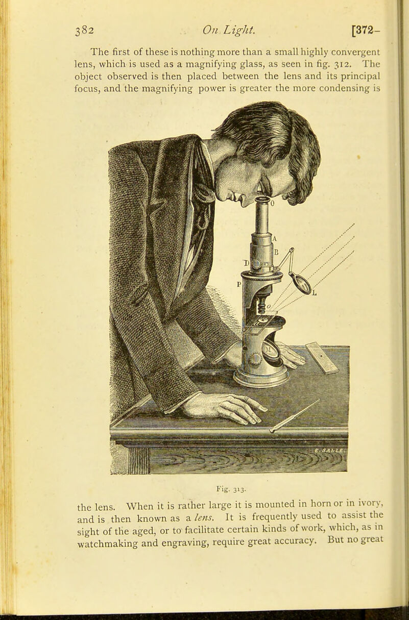 The first of these is nothing more than a small highly convergent lens, which is used as a magnifying glass, as seen in fig. 312. The object observed is then placed between the lens and its principal focus, and the magnifying power is greater the more condensing is Fig- 313- the lens. When it is rather large it is mounted in horn or in ivory, and is then known as a lens. It is frequently used to assist the sight of the aged, or to facilitate certain kinds of work, which, as m watchmaking and engraving, require great accuracy. But no great