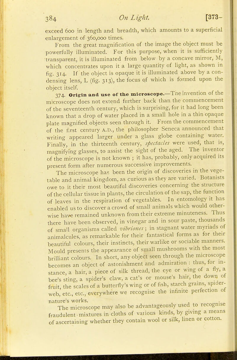 exceed 600 in length and breadth, which amounts to a superficial enlargement of 360,000 times. From the great magnification of the image the object must be powerfully illuminated. For this purpose, when it is sufficiently ■transparent, it is illuminated from below by a concave mirror, M, which concentrates upon it a large quantity of light, as shown in fig. 314. If the object is opaque it is illuminated above by a con- densing lens, L (fig. 313), the focus of which is formed upon the object itself. 374. Origin and use of the microscope.—Tne invention of the microscope does not extend further back than the commencement of the seventeenth century, which is surprising, for it had long been known that a drop of water placed in a small hole in a thin opaque plate magnified objects seen through it. From the commencement of the first century A.D., the philosopher Seneca announced that writing appeared larger under a glass globe containing water. Finally, in the thirteenth century, spectacles were used, that is, magnifying glasses, to assist the sight of the aged. The inventor of the microscope is not known ; it has, probably, only acquired its present form after numerous successive improvements. The microscope has been the origin of discoveries in the vege- table and animal kingdom, as curious as they are varied. Botanists owe to it their most beautiful discoveries concerning the structure of the cellular tissue in plants, the circulation of the sap, the function of leaves in the respiration of vegetables. In entomology it has enabled us to discover a crowd of small animals which would other- wise have remained unknown from their extreme minuteness. Thus there have been observed, in vinegar and in sour paste, thousands of small organisms called vibriones ; in stagnant water myriads of animalcules, as remarkable for their fantastical forms as for their beautiful colours, their instincts, their warlike or sociable manners. Mould presents the appearance of small mushrooms with the most brilliant colours. In short, any object seen through the microscope becomes an object of astonishment and admiration : thus, for in- stance, a hair, a piece of silk thread, the eye or wing of a fly, a bee's sting, a spider's claw, a cat's or mouse's hair, the down of fruit the scales of a butterfly's wing or of fish, starch grams, spider- web, etc., etc., everywhere we recognise the infinite perfection of nature's works. . The microscope may also be advantageously used to recognise fraudulent mixtures in cloths of vaiious kinds, by giving a means of ascertaining whether they contain wool or silk, linen or cotton.