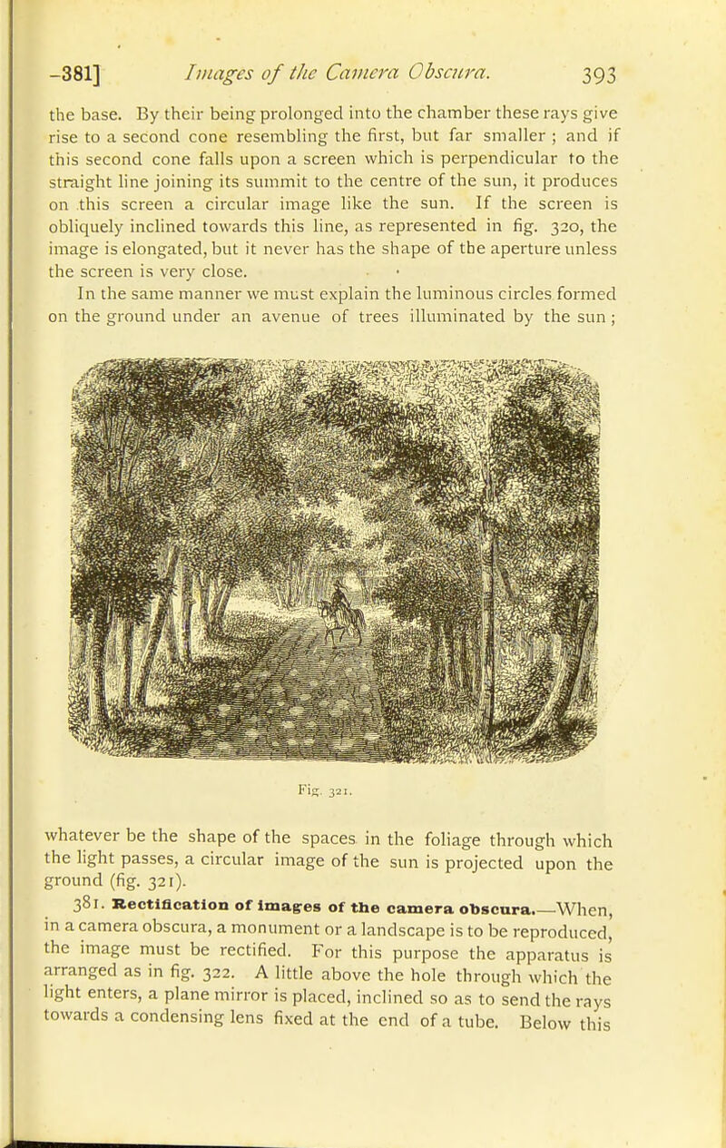 the base. By their being prolonged into the chamber these rays give rise to a second cone resembling the first, but far smaller ; and if this second cone falls upon a screen which is perpendicular to the straight line joining its summit to the centre of the sun, it produces on this screen a circular image like the sun. If the screen is obliquely inclined towards this line, as represented in fig. 320, the image is elongated, but it never has the shape of the aperture unless the screen is very close. In the same manner we must explain the luminous circles formed on the ground under an avenue of trees illuminated by the sun ; whatever be the shape of the spaces in the foliage through which the light passes, a circular image of the sun is projected upon the ground (fig. 321). 381. Rectification of Imag-es of the camera obscura. When, in a camera obscura, a monument or a landscape is to be reproduced, the image must be rectified. For this purpose the apparatus is arranged as in fig. 322. A little above the hole through which the light enters, a plane mirror is placed, inclined so as to send the rays towards a condensing lens fixed at the end of a tube. Below this