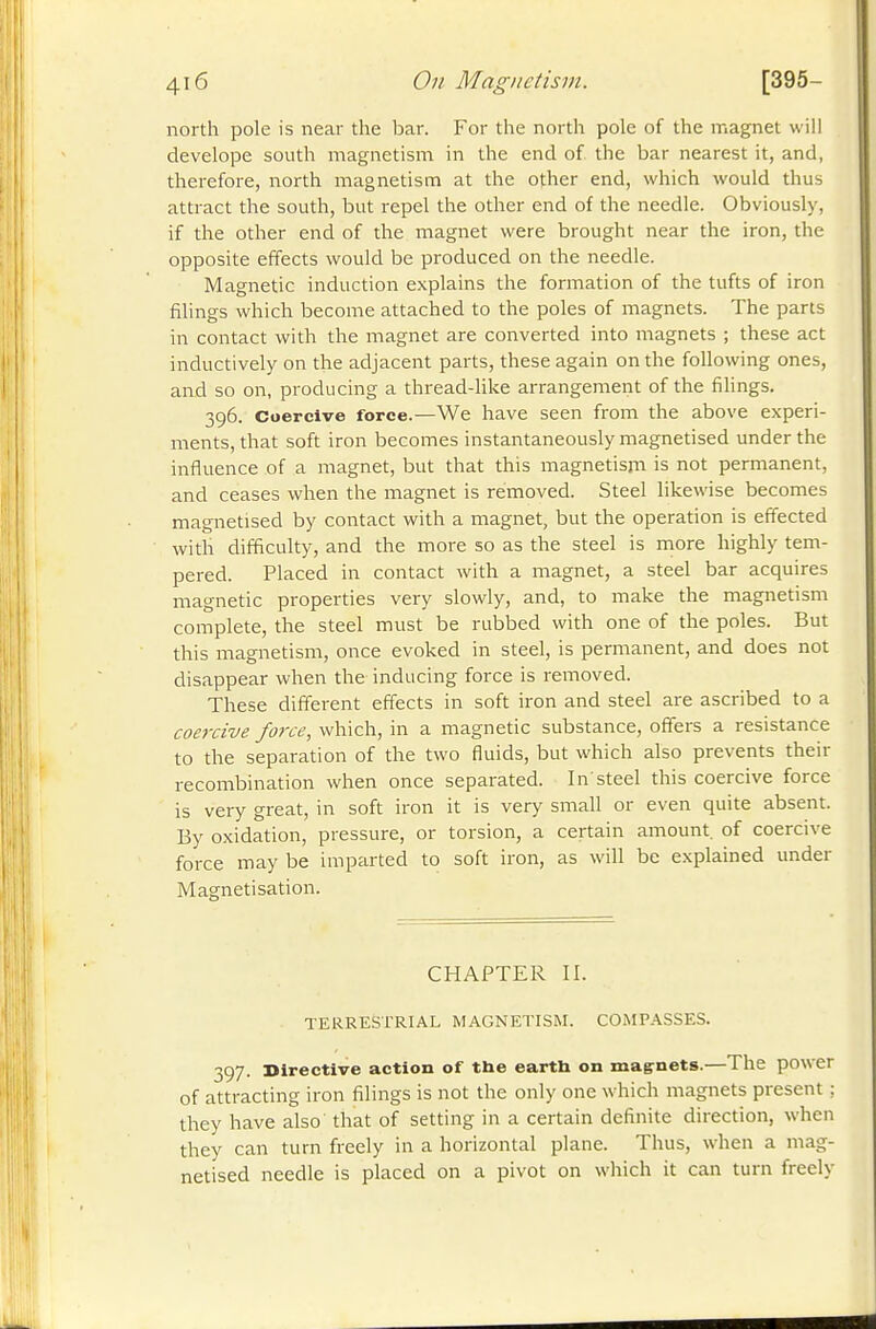 north pole is near the bar. For the north pole of the magnet will develope south magnetism in the end of the bar nearest it, and, therefore, north magnetism at the other end, which would thus attract the south, but repel the other end of the needle. Obviously, if the other end of the magnet were brought near the iron, the opposite effects would be produced on the needle. Magnetic induction explains the formation of the tufts of iron filings which become attached to the poles of magnets. The parts in contact with the magnet are converted into magnets ; these act inductively on the adjacent parts, these again on the following ones, and so on, producing a thread-like arrangement of the fihngs. 396. Coercive force.—We have seen from the above experi- ments, that soft iron becomes instantaneously magnetised under the influence of a magnet, but that this magnetism is not permanent, and ceases when the magnet is removed. Steel likewise becomes magnetised by contact with a magnet, but the operation is effected with difficulty, and the more so as the steel is more highly tem- pered. Placed in contact with a magnet, a steel bar acquires magnetic properties very slowly, and, to make the magnetism complete, the steel must be rubbed with one of the poles. But this magnetism, once evoked in steel, is permanent, and does not disappear when the inducing force is removed. These different effects in soft iron and steel are ascribed to a coercive force, which, in a magnetic substance, offers a resistance to the separation of the two fluids, but which also prevents their recombination when once separated. In'steel this coercive force is very great, in soft iron it is very small or even quite absent. By oxidation, pressure, or torsion, a certain amount, of coercive force may be imparted to soft iron, as will be explained under Magnetisation. CHAPTER II. TERRESTRIAL MAGNETISM. COMPASSES. 397. Directive action of the earth on magrnets.—The power of attracting iron filings is not the only one which magnets present : they have also that of setting in a certain definite direction, when they can turn freely in a horizontal plane. Thus, when a mag- netised needle is placed on a pivot on which it can turn freely