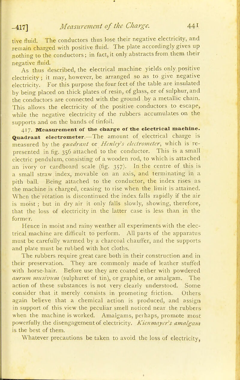 tive fluid. The conductors thus lose their negative electricity, and remain charged with positive fluid. The plate accordingly gives up nothing to the conductors ; in fact, it only abstracts from them their negative fluid. As thus described, the electrical machine yields only positive electricity ; it may, however, be arranged so as to give negative electricity. For this purpose the four feet of the table are insulated by being placed on thick plates of resin, of glass, or of sulphur, and the conductors are connected with the ground by a metallic chain. This allows the electricity of the positive conductors to escape, while the negative electricity of the rubbers accumulates on the supports and on the bands of tinfoil. 417. Measurement of the cbarg-e of the electrical machine, quadrant electrometer.—The amount of electrical charge is measured by the quadrant or Henlefs ckcirometer, which is re- presented in fig. 356 attached to the conductor. This is a small electric pendulum, consisting of a wooden rod, to which is attached an ivory or cardboard scale (fig. 357). In the centre of this is a small straw index, movable on an axis, and terminating in a pith ball. Being attached to the conductor, the index rises as the machine is charged, ceasing to rise when the hmit is attained. When the rotation is discontinued the index falls rapidly if the air is moist ; but in dry air it only falls slowly, showing, therefore, that the loss of electricity in the latter case is less than in the former. Hence in moist and rainy weather all experiments with the elec- trical machine are difficult to perform. All parts of the apparatus must be carefully warmed by a charcoal chauffer, and the supports and plate must be rubbed with hot cloths. The rubbers require great care both in their construction and in their preservation. They are commonly made of leather stuffed with horse-hair. Before use they are coated either with powdered aurum iiuisiviim (sulphuret of tin), or graphite, or amalgam. The action of these substances is not very clearly understood. Some consider that it merely consists in promoting friction. Others again believe that a chemical action is produced, and assign in support of this view the peculiar smell noticed near the rubbers when the machine is worked. Amalgams, perhaps, promote most powerfully the disengagement of electricity. Kioimayei^s amalgam is the best of them. Whatever precautions be taken to avoid the loss of electricity,