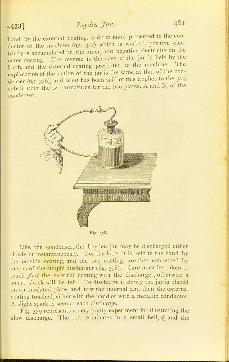 -433] Ley den Jar. hand by the external coating, and the knob presented to the con- ductor of the machine (fig. 377) which is worked, positive elec- tricity is accumulated on the inner, and negative electricity on the outer coating. The reverse is the case if the jar is held by the knob, and the external coating presented to the machine. The explanation of the action of the jar is the same as that of the con- denser (fig. 376), and what has been said of this applies to the jar, substituting the two armatures for the two plates, A and B, of the condenser. I Fig. 378. Like the condenser, the Leyden jar may be discharged either slowly or instantaneously. For the latter it is held in the hand by the outside coating, and the two coatings are then connected by means of the simple discharger (fig. 378). Care must be taken to touch yfrj/ the external coating with the discharger, otherwise a smart shock will be felt. To discharge it slowly the jar is placed on an insulated plate, and first the internal and then the external coating touched, either with the hand or with a metallic conductor. A slight spark is seen at each discharge. Fig. 379 represents a very pretty experiment for illustrating the slow discharge. The rod terminates in a small bell, d, and the