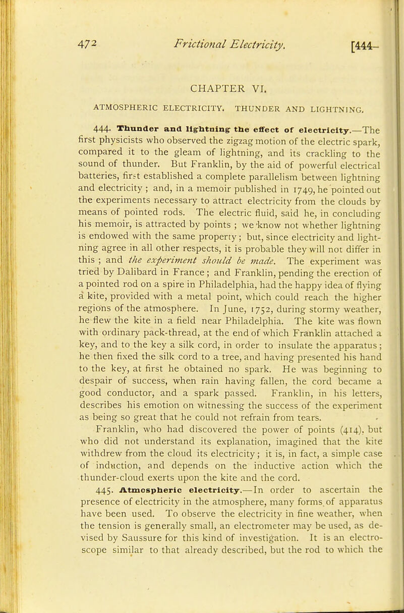 CHAPTER VI. ATMOSPHERIC ELECTRICITY. THUNDER AND LIGHTNING. 444. Thunder and llgrbtningr tbe effect of electricity.—The first physicists who observed the zigzag motion of the electric spark, compared it to the gleam of lightning, and its crackling to the sound of thunder. But Franklin, by the aid of powerful electrical batteries, firrt established a complete parallelism between lightning and electricity ; and, in a memoir published in 1749, he pointed out the experiments necessary to attract electricity from the clouds by means of pointed rods. The electric fluid, said he, in concluding his memoir, is attracted by points ; we'know not whether lightning is endowed with the same property ; but, since electricity and light- ning agree in all other respects, it is probable they will not differ in this ; and the experiment should be made. The experiment was tried by Dalibard in France ; and Franklin, pending the erection of a pointed rod on a spire in Philadelphia, had the happy idea of flying à kite, provided with a metal point, which could reach the higher regions of the atmosphere. In June, 1752, during stormy weather, he flew the kite in a field near Philadelphia. The kite was flown with ordinary pack-thread, at the end of which Franklin attached a key, and to the key a silk cord, in order to insulate the apparatus ; he then fixed the silk cord to a tree, and having presented his hand to the key, at first he obtained no spark. He was beginning to despair of success, when rain having fallen, the cord became a good conductor, and a spark passed. Franklin, in his letters, describes his emotion on witnessing the success of the experiment as being so great that he could not refrain from tears. Franklin, who had discovered the power of points (414), but who did not understand its explanation, imagined that the kite withdrew from the cloud its electricity ; it is, in fact, a simple case of induction, and depends on the inductive action which the thunder-cloud exerts upon the kite and the cord. 445. Atmospberic electrielty.^—In order to ascertain the presence of electricity in the atmosphere, many forms, of apparatus have been used. To observe the electricity in fine weather, when the tension is generally small, an electrometer may be used, as de- vised by Saussure for this kind of investigation. It is an electro- scope similar to that already described, but the rod to which the