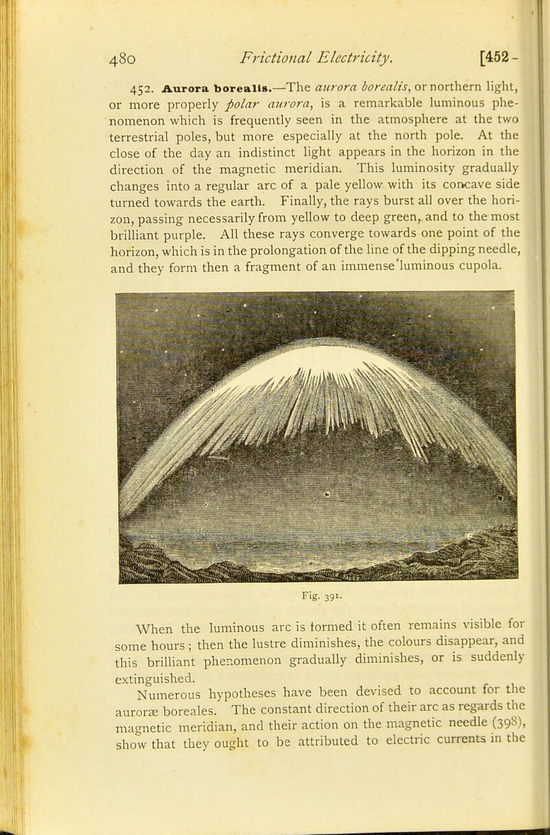 452. Aurora borealls.—The aurora borealis, or northern light, or more properly polar aurora, is a remarkable luminous phe- nomenon which is frequently seen in the atmosphere at the two terrestrial poles, but more especially at the north pole. At the close of the day an indistinct light appears in the horizon in the direction of the magnetic meridian. This luminosity gradually changes into a regular arc of a pale yellow with its coiKave side turned towards the earth. Finally, the rays burst all over the hori- zon, passing necessarily from yellow to deep green,, and to the most brilliant purple. All these rays converge towards one point of the horizon, which is in the prolongation of the line of the dipping needle, and they form then a fragment of an immense'luminous cupola. Fig. 391. When the luminous arc is formed it often remains visible for some hours ; then the lustre diminishes, the colours disappear, and this brilliant phenomenon gradually diminishes, or is suddenly extinguished. Numerous hypotheses have been devised to account for the aurorte boréales. The constant direction of their arc as regards the magnetic meridian, and their action on the magnetic needle (398), show that they ought to be attributed to electric currents in the