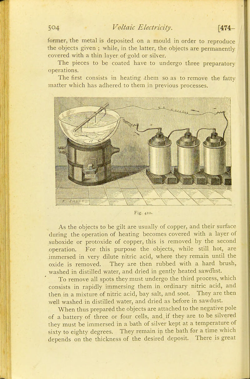 former, the metal is deposited on a mould in order to reproduce the objects given ; while, in the latter, the objects are permanently covered with a thin layer of gold or silver. The pieces to be coated have to undergo three preparatory operations. The first consists in heating .them so as to remove the fatty matter which has adhered to them in previous processes. Fig. 410. As the objects to be gilt are usually of copper, and their surface during the operation of heating becomes covered with a layer of suboxide or protoxide of copper, this is removed by the second operation. For this purpose the objects, while still hot, are immersed in very dilute nitric acid, where they remain until the oxide is removed. They are then rubbed with a hard brush, washed in distilled water, and dried in gently heated sawdust. To remove all spots they must undergo the third process, which consists in rapidly immersing them in ordinary nitric acid, and then in a mixture of nitric acid, bay salt, and soot. They are then well washed in distilled water, and dried as before in sawdust. When thus preparéd the objects are attached to the negative pole of a battery of three or four cells, and if they are to be silvered they must be immersed in a bath of silver kept at a temperature of sixty to eighty degrees. They remain in the bath for a time which depends on the thickness of the desired deposit. There is great