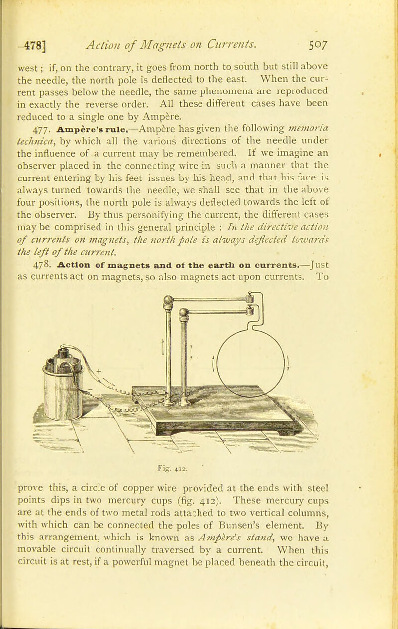 -478] Action of Magnets on Currents. west ; if, on the contrary, it goes from north to south but still above the needle, the north pole is deflected to the east. When the cur- rent passes below the needle, the same phenomena arc reproduced in exactly the reverse order. All these different cases have been reduced to a single one by Ampère. 477. Ampère's rule.—Ampère has given the following meiuoria technica, by which all the various directions of the needle under the influence of a current may be remembered. If we imagine an observer placed in the connecting wire in such a manner that the current entering by his feet issues by his head, and that his face is always turned towards the needle, we shall see that in the above four positions, the north pole is always deflected towards the left of the observer. By thus personifying the current, the different cases may be comprised in this general principle : In the directive action of currents on magnets, tlte north pole is alivays deflected towards the left of the atrrent. 478. Action of magnets and of the eartb on currents.—Just as currents act on magnets, so also magnets act upon currents. To Fig. 412. prove this, a circle of copper wire provided at the ends with steel points dips in two mercury cups (fig. 412). These mercury cups are at the ends of two metal rods attached to two vertical columns, with which can be connected the poles of Bunsen's element. By this arrangement, which is known as Aînpère's stand, we have a movable circuit continually traversed by a current. When this circuit is at rest, if a powerful magnet be placed beneath the circuit,