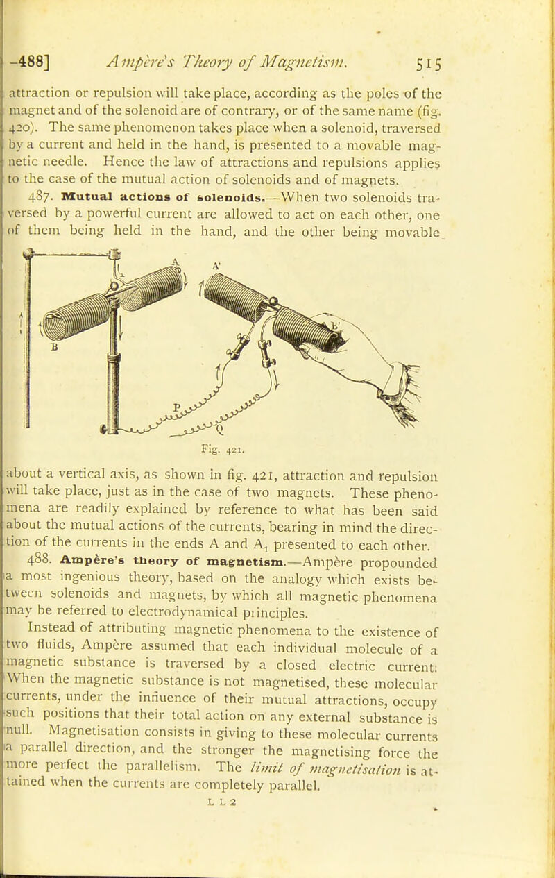 attraction or repulsion will take place, according as the poles of the magnet and of the solenoid are of contrary, or of the same name (fig. 430). The same phenomenon takes place when a solenoid, traversed by a current and held in the hand, is presented to a movable mag- netic needle. Hence the law of attractions and repulsions applies to the case of the mutual action of solenoids and of magnets. 4S7. Mutual actions of solenoids.—When two solenoids tra- versed by a powerful current are allowed to act on each other, one of them being held in the hand, and the other being movable Fig. 421. about a vertical axis, as shown in fig. 421, attraction and repulsion will take place, just as in the case of two magnets. These pheno- mena are readily explained by reference to what has been said about the mutual actions of the currents, bearing in mind the direc- tion of the currents in the ends A and Aj presented to each other. 488. Axnpère's theory of magnetism,—Ampère propounded la most ingenious theory, based on the analogy which exists be- tween solenoids and magnets, by which all magnetic phenomena may be referred to electrodynamical piinciples. Instead of attributing magnetic phenomena to the existence of two fluids, Ampère assumed that each individual molecule of a magnetic substance is traversed by a closed electric current: •When the magnetic substance is not magnetised, these molecular currents, under the innuence of their mutual attractions, occupy •such positions that their total action on any external substance is ■null. Magnetisation consists in giving to these molecular currents ia parallel direction, and the stronger the magnetising force the more perfect the parallelism. The limit of jnagnetisatioti is at- tained when the currents are completely parallel. L 1. 2