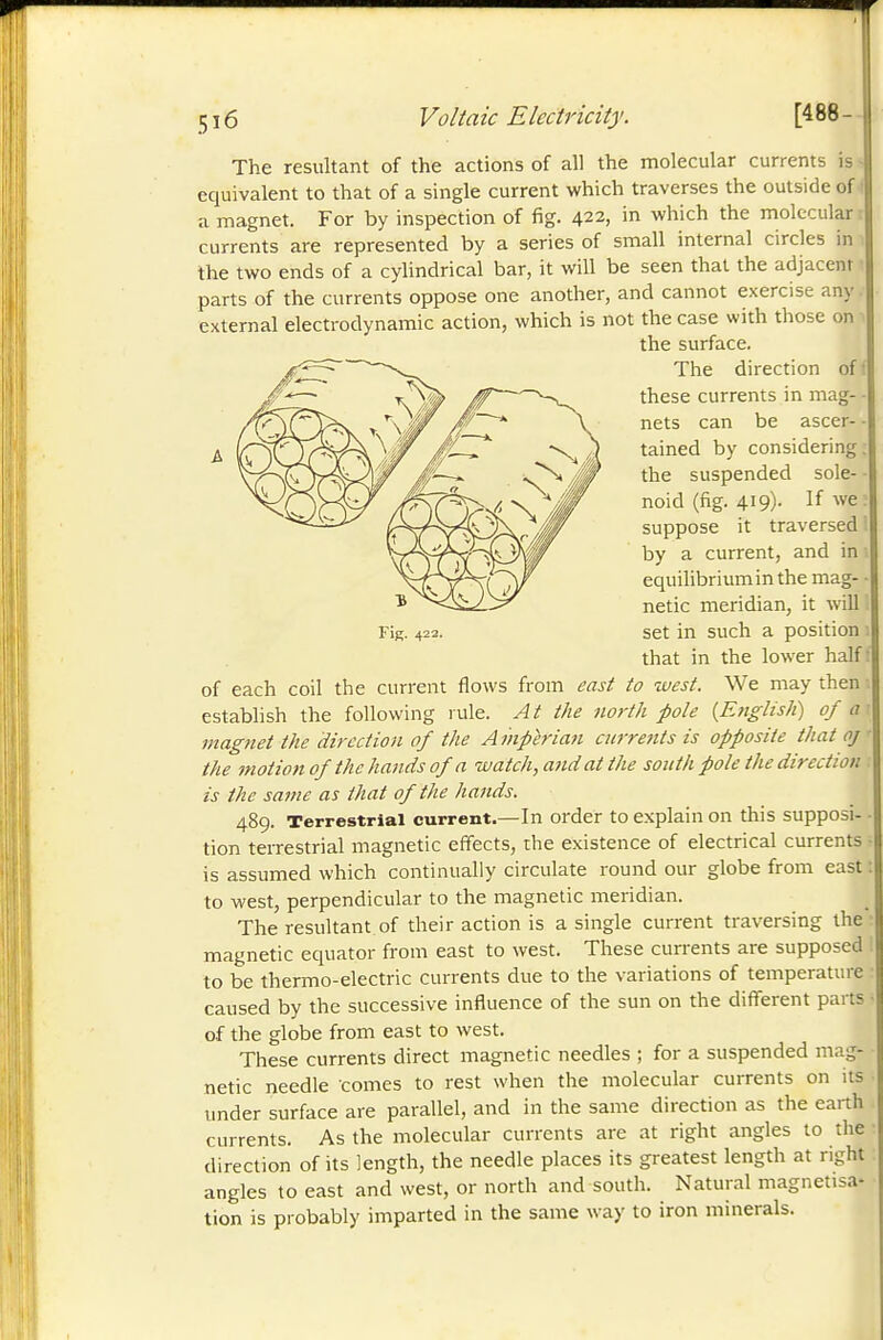 A The resultant of the actions of all the molecular currents i equivalent to that of a single current which traverses the outside (. a magnet. For by inspection of fig. 422, in which the molecula: currents are represented by a series of small internal circles in the two ends of a cylindrical bar, it will be seen that the adjacent parts of the currents oppose one another, and cannot exercise any external electrodynamic action, which is not the case with those on the surface. The direction of ! these currents in mag- • nets can be ascer- - tained by considering, the suspended sole- ■ noid (fig. 419). If we : suppose it traversed ' by a current, and in equilibrium in the mag- netic meridian, it will set in such a position that in the lower half : of each coil the current flows from east to west. We may then establish the following rule. At the north pole {Ettglish) of a ■magnet the direction of the Amperian curre?tts is opposite that oj the motion of the hands of a watch, and at the south pole the direction is the saine as that of the hands. 489. Terrestrial current.—In order to explain on this supposi- tion terrestrial magnetic effects, the existence of electrical currents is assumed which continually circulate round our globe from east : to west, perpendicular to the magnetic meridian. The resultant of their action is a single current traversing the magnetic equator from east to west. These currents are supposed to be thermo-electric currents due to the variations of temperature caused by the successive influence of the sun on the different parts of the globe from east to west. These currents direct magnetic needles ; for a suspended mag- netic needle comes to rest when the molecular currents on its under surface are parallel, and in the same direction as the earth currents. As the molecular currents are at right angles to the direction of its length, the needle places its greatest length at right angles to east and west, or north and south. Natural magnetisa- tion is probably imparted in the same way to iron minerals.