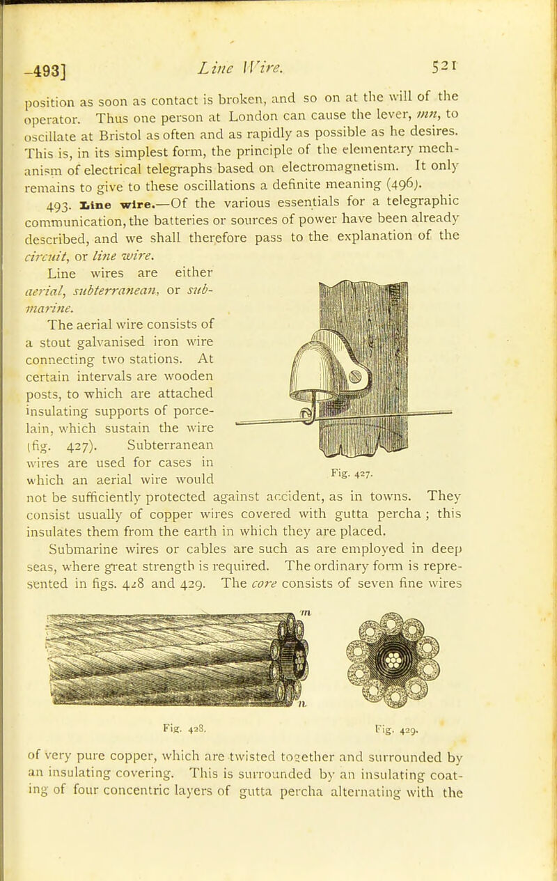 -493] position as soon as contact is broken, and so on at tlic will of the operator. Thus one person at London can cause the lever, inn, to oscillate at Bristol as often and as rapidly as possible as he desires. This is, in its simplest form, the principle of the elementary mech- anism of electrical telegraphs based on electromagnetism. It only remains to give to these oscillations a definite meaning (496;. 493. Iiine wire.—Of the various essentials for a telegraphic communication, the batteries or sources of power have been already described, and we shall therefore pass to the explanation of the ciraiit, or li7ie wire. Line wires are either aerial, siibterrafiean, or siib- maiine. The aerial wire consists of a stout galvanised iron wire connecting two stations. At certain intervals are wooden posts, to which are attached insulating supports of porce- lain, which sustain the wire (fig. 427). Subterranean wires are used for cases in which an aerial wire would Fig. 427. not be sufficiently protected against accident, as in towns. They consist usually of copper wires covered with gutta percha ; this insulates them from the earth in which they are placed. Submarine wires or cables are such as are employed in deep seas, where great strength is required. The ordinary fomi is repre- sented in figs. 4^8 and 429. The core consists of seven fine wires Fig. 423. Fig. 429. of very pure copper, which are twisted tosether and surrounded by an insulating covering. This is surrounded by an insulating coat- ing of four concentric layers of gutta percha alternating with the