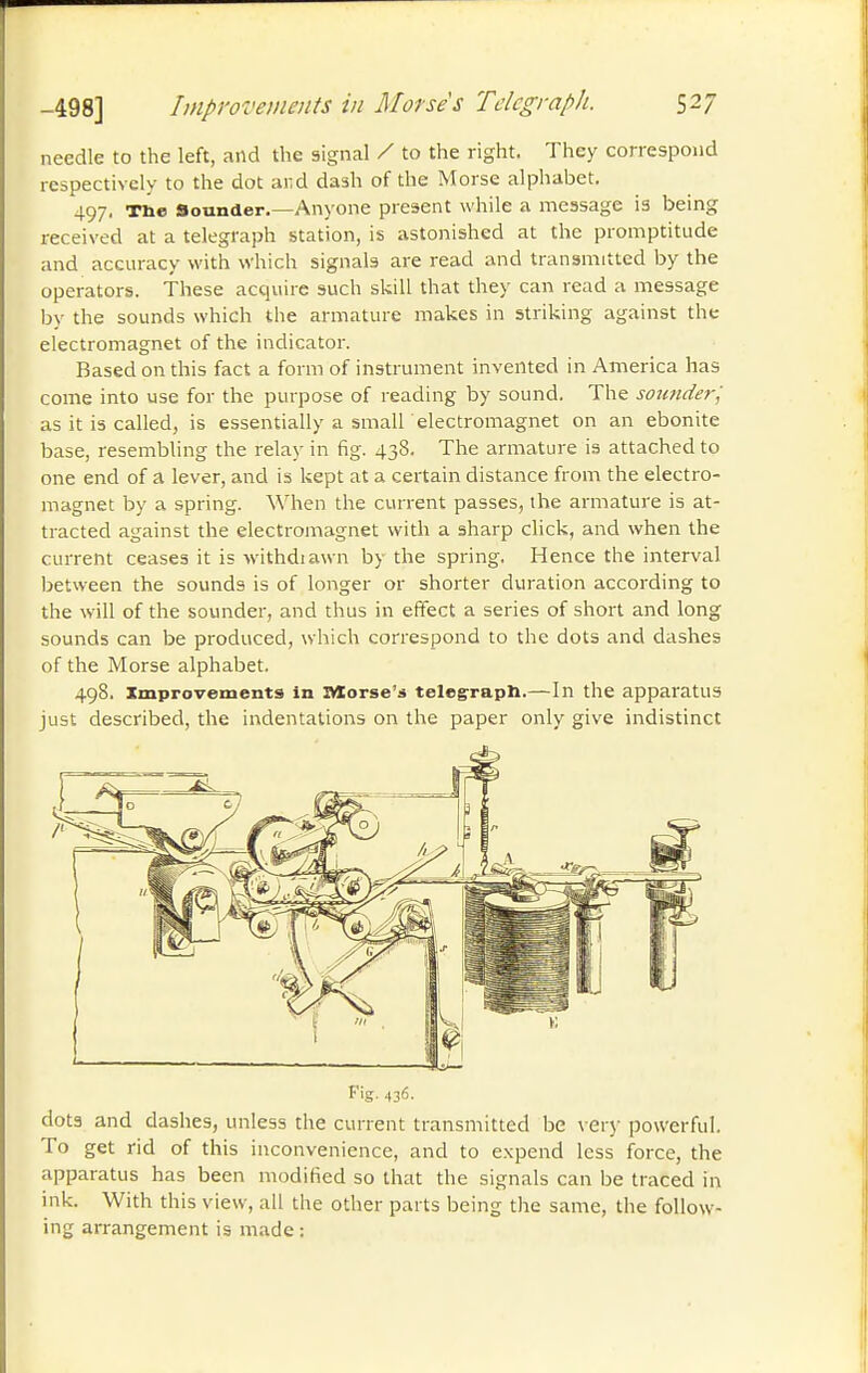 needle to the left, and the signal / to the right. They correspond respectively to the dot and dash of the Morse alphabet. 497. Tne Sounder.—Anyone present while a message is being received at a telegraph station, is astonished at the promptitude and accuracy with which signals are read and transmitted by the operators. These acquire such skill that they can read a message by the sounds which the armature makes in striking against the electromagnet of the indicator. Based on this fact a form of instrument invented in America has come into use for the purpose of reading by sound. The sounderj as it is called, is essentially a small electromagnet on an ebonite base, resembling the relay in fig. 438. The armature is attached to one end of a lever, and is kept at a certain distance from the electro- magnet by a spring. When the current passes, the armature is at- tracted against the electromagnet with a sharp click, and when the current ceases it is withdiawn by the spring. Hence the interval between the sounds is of longer or shorter duration according to the will of the sounder, and thus in effect a series of short and long sounds can be produced, which correspond to the dots and dashes of the Morse alphabet. 498. Improvements in îVïorse's telegrapli.—In the apparatus just described, the indentations on the paper only give indistinct Fig. 436. dots and dashes, unless the current transmitted be \ er}- powerful. To get rid of this inconvenience, and to expend less force, the apparatus has been modified so that the signals can be traced in ink. With this view, all the other parts being the same, the follow- ing arrangement is made :