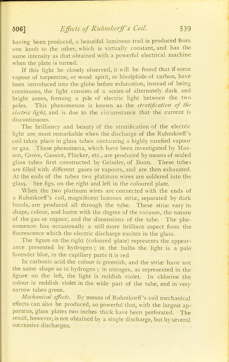 having been produced, :i beautiful luminous trail is produced from one knob to the other, which is virtually constant, and has the same intensity as that obtained with a powerful electrical machine when the plate is turned. If this light be closely observed, it will be found that if some vapour of turpentine, or wood spirit, or bisulphide of carbon, have been introduced into the globe before exhaustion, instead of being continuous, the light consists of a series of alternately dark and bright zones, forming a pile of electric light between the two poles. This phenomenon is known as the stratification of the electric tigtit, and is due to the circumstance that the current is discontinuous. The brilliancy and beauty of the stratification of the electric light are most remarkable when the discharge of the Ruhmkorff's coil takes place in glass tubes containing a highly rarefied vapour or gas. These phenomena, which have been investigated by Mas- son, Grove, Gassiot, Pliicker, etc., are produced by means of sealed glass tubes first constructed by Geissler, of Bonn. These tubes are filled with different gases or vapours, and are then exhausted. At the ends of the tubes two platinum wires are soldered into the glass. See figs, on the right and left in the coloured plate. When the two platinum wires are connected with the ends of a Ruhmkorff's coil, magnificent lustrous striœ, separated by dark bands, are produced all through the tube. These striae vary in shape, colour, and lustre with the degree of the vacuum, the nature of the gas or vapour, and the dimensions of the tube. The phe- nomenon has occasionally a still more brilliant aspect from the fluorescence which the electric discharge excites in the glass. The figure on the right (coloured plate) represents the appear- ance presented by hydrogen ; in the bulbs the light is a pale lavender blue, in the capillary parts it is red. In carbonic acid the colour is greenish, and the strias have not the same shape as in hydrogen ; in nitrogen, as represented in the figure on the left, the light is reddish violet. In chlorine the colour is reddish violet in the wide part of the tube, and in very narrow tubes green. Mechanical effects. By means of Ruhmkorff's coil mechanical effects can also be produced, so powerful that, with the largest ap- paratus, glass plates two inches thick ha\ e been perforated. The result, however, is not obtained by a single discharge, but by several sirccessive discharges.