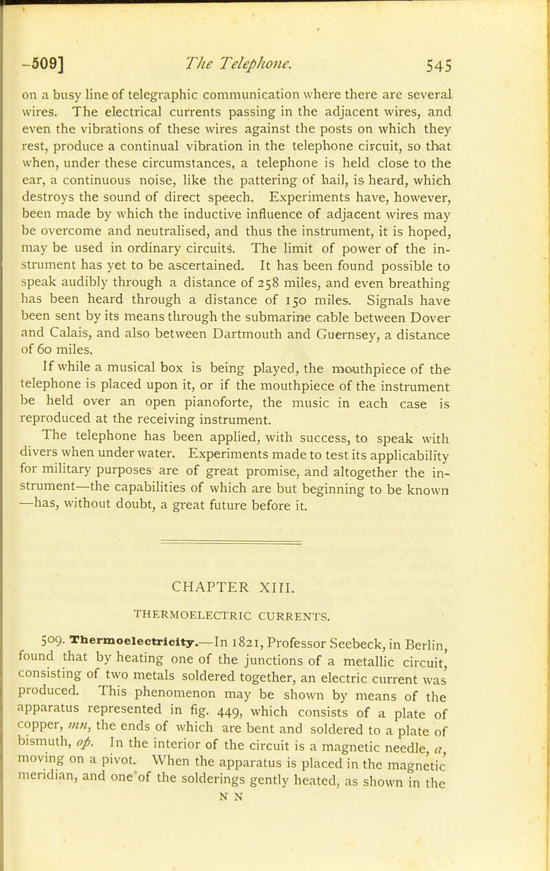 on a busy line of telegraphic communication where there are several wires. The electrical currents passing in the adjacent wires, and even the vibrations of these wires against the posts on which they rest, produce a continual vibration in the telephone circuit, so that when, under these circumstances, a telephone is held close to the ear, à continuous noise, like the pattering of hail, is heard, which destroys the sound of direct speech. Experiments have, however, been made by which the inductive influence of adjacent wires may be overcome and neutralised, and thus the instrument, it is hoped, may be used in ordinary circuits. The limit of power of the in- strument has yet to be ascertained. It has been found possible to speak audibly through a distance of 258 miles, and even breathing has been heard through a distance of 150 miles. Signals have been sent by its means through the submarine cable between Dover and Calais, and also between Dartmouth and Guernsey, a distance of 60 miles. If while a musical box is being played, the mo.uthpiece of the telephone is placed upon it, or if the mouthpiece of the instrument be held over an open pianoforte, the music in each case is reproduced at the receiving instrument. The telephone has been applied, with success, to speak with divers when under water. Experiments made to test its applicability for military purposes are of great promise, and altogether the in- strument—the capabilities of which are but beginning to be known —has, without doubt, a great future before it. CHAPTER XIII. THERMOELECTRIC CURRENTS. 509. Thermoelectricity.—In 1821, Professor Seebeck, in Berlin, found that by heating one of the junctions of a metallic circuit,' consisting of two metals soldered together, an electric current was' produced. This phenomenon may be shown by means of the apparatus represented in fig. 449, which consists of a plate of copper, inn, the ends of which are bent and soldered to a plate of bismuth, op. In the interior of the circuit is a magnetic needle, a moving on a pivot. When the apparatus is placed in the magnetic meridian, and one-of the solderings gently heated, as shown in the N N