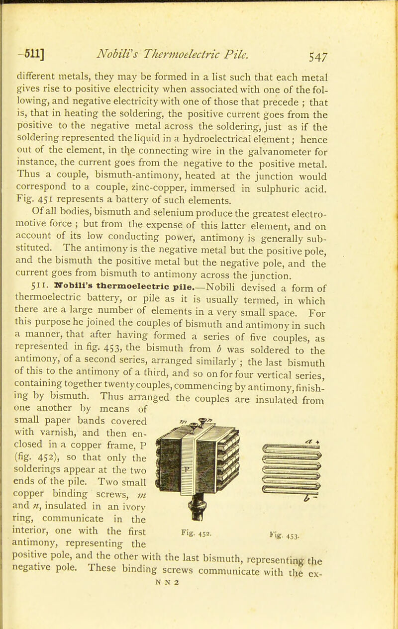 -511] Nobili's Thermoelectric Pile. S47 different metals, they may be formed in a list such that each metal gives rise to positive electricity when associated with one of the fol- lowing, and negative electricity with one of those that precede ; that is, that in heating the soldering, the positive current goes from the positive to the negative metal across the soldering, just as if the soldering represented the liquid in a hydroelectrical element ; hence out of the element, in the connecting wire in the galvanometer for instance, the current goes from the negative to the positive metal. Thus a couple, bismuth-antimony, heated at the junction would correspond to a couple, zinc-copper, immersed in sulphuric acid. Fig. 4SI represents a battery of such elements. Of all bodies, bismuth and selenium produce the greatest electro- motive force ; but from the expense of this latter element, and on account of its low conducting power, antimony is generally sub- stituted. The antimony is the negative metal but the positive pole, and the bismuth the positive metal but the negative pole, and the current goes from bismuth to antimony across the junction. 511. STobiU's tbermoelectric pile Nobili devised a form of thermoelectric battery, or pile as it is usually tenned, in which there are a large number of elements in a very small space. For this purpose he joined the couples of bismuth and antimony in such a manner, that after having formed a series of five couples, as represented in fig. 453, the bismuth from b was soldered to the antimony, of a second series, arranged similarly ; the last bismuth of this to the antimony of a third, and so on for four vertical series, containing together twenty couples, commencing by antimony, finish- mg by bismuth. Thus arranged the couples are insulated from one another by means of small paper bands covered with varnish, and then en- closed in a copper frame, P (fig. 452), so that only the solderings appear at the two ends of the pile. Two small copper binding screws, m and n, insulated in an ivory ring, communicate in the interior, one with the first antimony, representing the positive pole, and the other with the last bismuth, representing the negative pole. These binding screws communicate with the ex- 453-