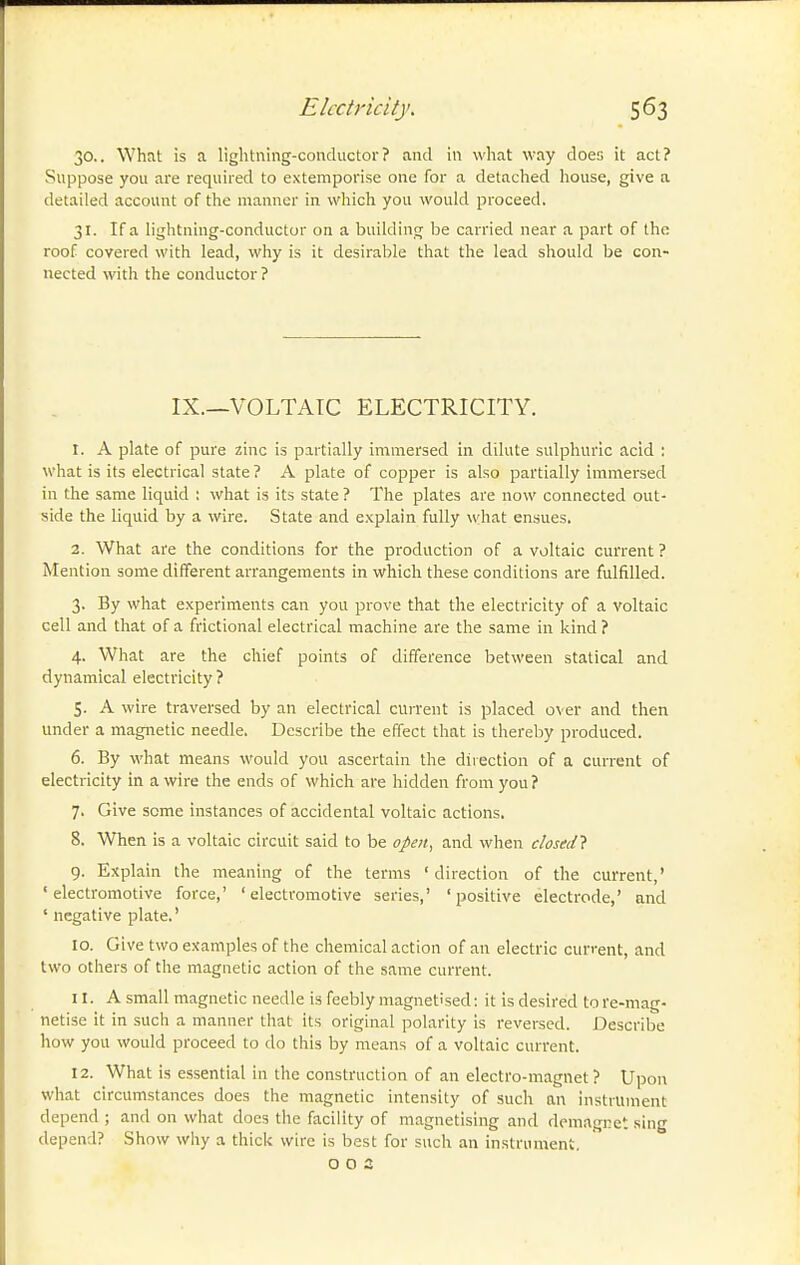 30.. What is a lightning-conductor? and in what way does it act? Suppose you are required to extemporise one for a detached house, give a detailed account of the manner in which you would proceed. 31. If a lightning-conductor on a building be carried near a part of the roof covered with lead, why is it desirable that the lead should be con- nected with the conductor? IX.—VOLTAIC ELECTRICITY. 1. A plate of pure zinc is partially immersed in dilute sulphuric acid : what is its electrical state ? A plate of copper is also partially immersed in the same liquid ; what is its state ? The plates are now connected out- side the liquid by a wire. State and explain fully what ensues. 2. What are the conditions for the production of a voltaic current ? Mention some different arrangements in which these conditions are fulfilled. 3. By what experiments can you prove that the electricity of a voltaic cell and that of a frictional electrical machine are the same in kind ? 4. What are the chief points of difference between statical and dynamical electricity ? 5. A wire traversed by an electrical current is placed over and then under a magnetic needle. Describe the effect that is thereby produced. 6. By what means would you ascertain the direction of a current of electricity in a wire the ends of which are hidden from you ? 7. Give seme instances of accidental voltaic actions, 8. When is a voltaic circuit said to be open, and when closed} 9. Explain the meaning of the terms ' direction of the current,' 'electromotive force,' 'electromotive series,' 'positive electrode,' and ' negative plate.' 10. Give two examples of the chemical action of an electric current, and two others of the magnetic action of the same current. 11. A small magnetic needle is feebly magnetised: it is desired tore-mag- netise it in such a manner that its original polarity is reversed. Describe how you would proceed to do this by means of a voltaic current. 12. What is essential in the construction of an electro-magnet? Upon what circumstances does the magnetic intensity of such an instrument depend ; and on what docs the facility of magnetising and demagret sing depend? Show why a thick wire is best for such an instrument, o o 3