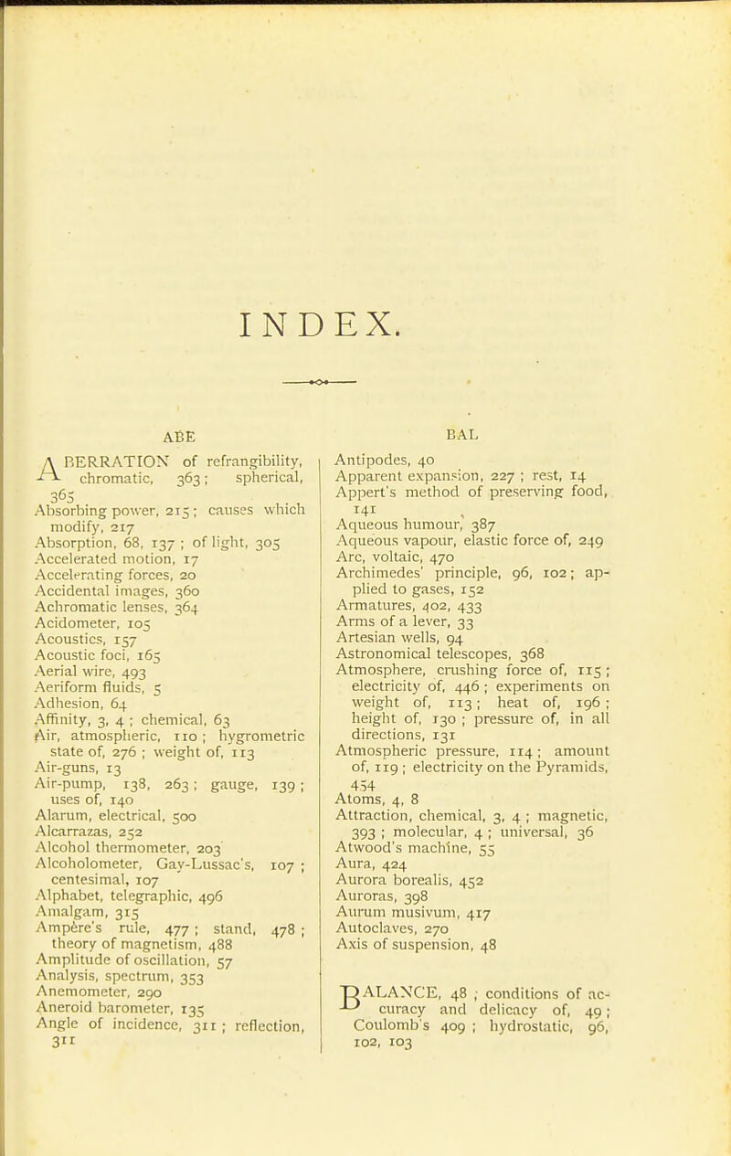 INDEX. ABE A BERRATION of refrangibility, chromatic, 363 ; spherical, 365 Absorbing power, 215 ; causes which modify, 217 Absorption, 68. 137 ; of light, 305 Accelerated motion, 17 Accelerating forces, 20 Accidental images, 360 Achromatic lenses, 364 Acidometer, 105 Acoustics, 157 Acoustic foci, 165 Aerial wire, 493 Aeriform fluids, 5 Adhesion, 64 Affinity, 3, 4 ; chemical, 63 Air, atmospheric, no ; hygrométrie state of, 276 ; weight of, 113 Air-guns, 13 Air-pump, 138, 263 ; gauge, 139 ; uses of, 140 Alarum, electrical, 500 Alcarrazas, 252 .'Vlcohol thermometer, 203 Alcoholometer, Gay-Lussac's, 107 ; centesimal, 107 Alphabet, telegraphic, 496 Amalgam, 315 Ampère's rule, 477 ; stand, 478 ; theory of magnetism, 488 Amplitude of oscillation, 57 Analysis, spectram, 353 Anemometer, 290 Aneroid barometer, 135 Angle of incidence, 311 ; reflection, 3 BAL Antipodes, 40 Apparent expansion, 227 ; rest, 14 Appert's method of preserving food, Aqueous humour, 387 Aqueous vapour, elastic force of, 249 Arc, voltaic, 470 Archimedes' principle, 96, 102 ; ap- plied to gases, 152 Armatures, 402, 433 Arms of a lever, 33 Artesian wells, 94 Astronomical telescopes, 368 Atmosphere, crushing force of, 115 ; electricity of, 446 ; experiments on weight of, 113 ; heat of, 196 ; height of, 130 ; pressure of, in all directions, 131 Atmospheric pressure, 114 ; amount of, 119 ; electricity on the Pyramids, 454 Atoms, 4, 8 Attraction, chemical, 3, 4 ; magnetic, 393 ; molecular, 4 ; universal, 36 Atwood's machine, 55 Aura, 424 Aurora borealis, 452 Auroras, 398 Aurum musivum, 417 Autoclaves, 270 Axis of suspension, 48 T) ALANCE, 48 , conditions of ac- -L* curacy and delicacy of, 49 ; Coulomb s 409 ; hydrostatic, 96, 102, 103