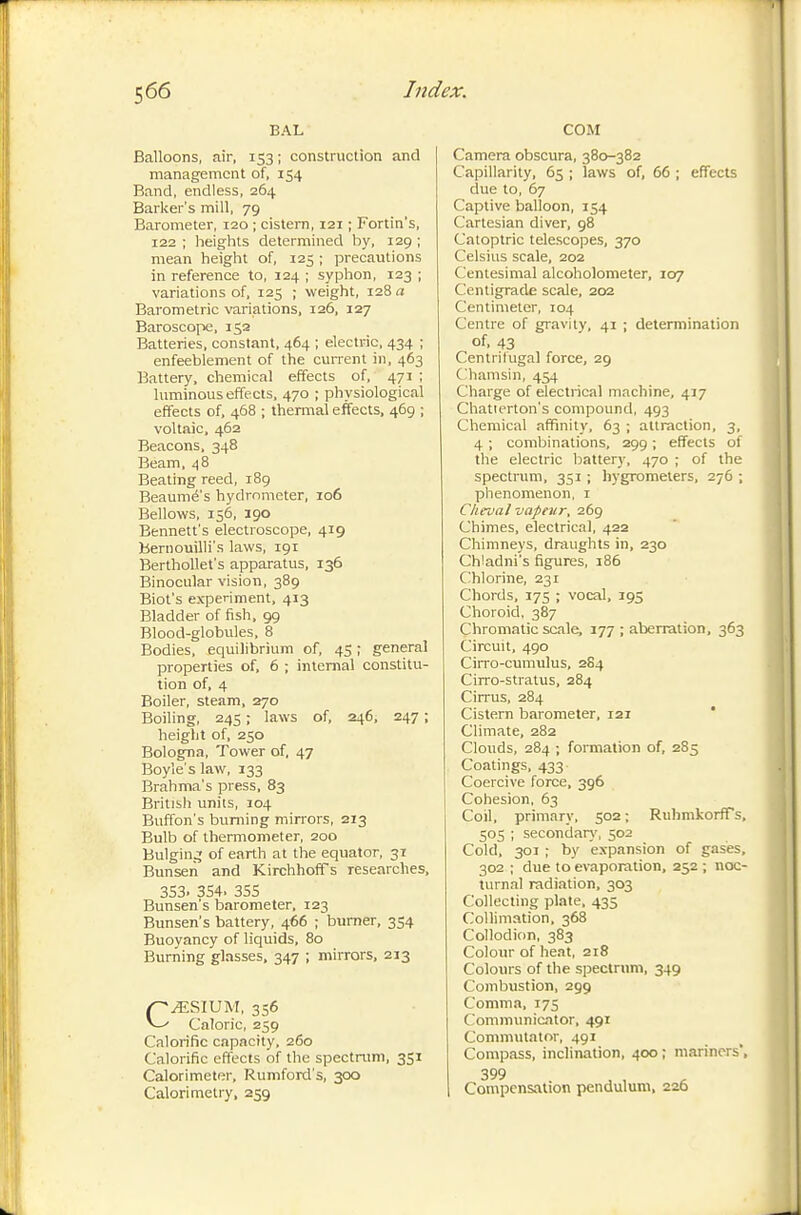 BAL Balloons, air, 153 ; construction and management of, 154 Band, endless, 264 Barker's mill, 79 Barometer, 120 ; cistem, 121 ; Fortin's, 122 ; heights determined by, 129 ; mean height of, 125 ; precautions in reference to, 124 ; syphon, 123 ; variations of, 125 ; weight, 128 a Barometric variations, 126, 127 Baroscope, 152 Batteries, constant, 464 ; electric, 434 ; enfeeblement of the current in, 463 Battery, chemical effects of, 471 ; luminous effects, 470 ; physiological effects of, 468 ; thermal effects, 469 ; voltaic. 462 Beacons. 348 Beam. 48 Beating reed, 189 Beaumé's hydrometer, 106 Bellows, 156, igo Bennett's electroscope, 419 beniouilli's laws, 191 BerthoUet's apparatus, 136 Binocular vision, 389 Blot's experiment, 413 Bladder of fish. 99 Blood-globules, 8 Bodies, equilibrium of, 45 ; general properties of. 6 ; interna! constitu- tion of, 4 Boiler, steam, 270 Boiling, 245 ; laws of, 246, 247 ; height of, 250 Bologna, Tower of, 47 Boyle's law, 133 Brahma's press. 83 British units, 104 Buffon's burning mirrors, 213 Bulb of thermometer, 200 Bulgin.; of earth at the equator, 31 Bunsen and KirchhofTs researches, 353. 354. 355 Bunsen's barometer, 123 Bunsen's battery, 466 ; burner, 354 Buoyancy of liquids. 80 Burning glasses, 347 ; mirrors, 213 p^SIUM, 356 Caloric, 259 Calorific capacity, 260 Calorific effects of the spectrum, 351 Calorimeter, Rumford's, 300 Calorimetry, 259 COM Camera obscura, 380-382 Capillarity, 65 ; laws of, 66 ; effects clue to, 67 Captive balloon, 154 Cartesian diver, 98 Catoptric telescopes, 370 Celsius scale, 202 Centesimal alcoholometer, 107 Centigrade scale, 202 Centimeter, 104 Centre of gravity, 41 ; determination of. 43 Centrilugal force, 29 Chamsin, 454 Charge of electrical machine, 417 Chatierton's compound, 493 Chemical affinity. 63 ; attraction, 3, 4 ; combinations, 299 ; effects of the electric battery, 470 ; of the spectrum. 351 ; hygrometers, 276 ; phenomenon, i Cheval vapeur, 269 Chimes, electrical, 422 Chimneys, draughts in, 230 Chladni's figures, 186 Chlorine, 231 Chords, 175 ; vocal, 195 Choroid, 387 Chromatic scale, 177 ; aberration, 363 Circuit. 490 Cirro-cumulus, 284 Cirro-stratus. 284 Cirrus, 284 Cistern barometer, 121 * Climate. 282 Clouds. 284 ; foiTiiation of, 285 Coatings. 433 Coercive force, 396 Cohesion, 63 Coil, primary. 502 ; RuhmkorfTs, 505 ; secondar}', 502 Cold, 301 ; by expansion of gases, 302 ; due to evaporation, 252 ; noc- turnal radiation, 303 Collecting plate. 435 Collimation. 368 Collodion, 383 Colour of heat, 218 Colours of the spectrum, 349 Combustion, 299 Comma, 175 Communicator, 491 CommiUator, 491 Compass, inclination, 400 ; mariners', 399 . Compensation pendulum, 226