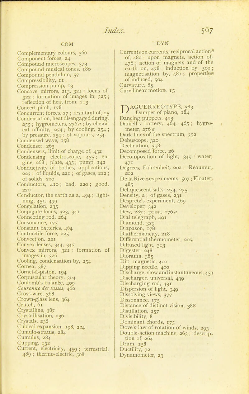 COM Complementary colours, 360 Component forces, 24 Compound microscopes, 373 Compound musical tones, 180 Compound pendulum, 57 Compressibility, 11 Compression pump, 13 Concave mirrors, 213, 321 ; focus of, 322 ; formation of images in, 325 ; reflection of heat from, 213 Concert pitch, 178 Concurrent forces, 27 ; resultant of, 25 Condensation, heat disengaged during, 255 ; hygrometers, 276.2 ; by chemi- cal affinity, 254 ; by cooling, 254 ; by pressure, 254 ; of vapours, 254. Condensed wave, 158 Condenser, 263 Condensers, limit of charge of, 432 Condensing electroscope, 435 ; en- gine, 268 ; plate, 435 ; pump, 142 Conductivity of bodies, applications, 223 ; of liquids, 221 ; of gases, 222 ; of solids, 220 Conductors, 410 ; bad, 220 ; good, 220 Cc nductor, the earth as a, 494 ; light- ning, 451, 499 Congelation, 235 Conjugate focus, 323, 341 Connecting rod, 264 Consonance, 175 Constant batteries, 464 C.ontractile force, 225 Convection, 221 Convex lenses, 344, 343 Convex miiTors, 321 ; formation of images in, 326 Cooling, condensation by, 254 Cornea, 387 Cornet-à-piston, 194 Corpuscular theory, 304 Coulomb's balance, 40g Couronne des tasses, 462 Cross-wire, 368 Crown-glass lens, 364 Crutch, 61 Crystalline, 387 Crystallisation, 236 Oystals, 236 Cubical expansion, 198, 224 Cumulo-stratus, 284 Cumulus, 284 Cupping, 132 Current, electricity, 459 ; terrestrial, 489 ; thermo-electric, 508 DYN Currents on currents, reciprocal action s of, 482 ; upon magnets, action of. 476 ; action of magnets and of the earth on, 478 ; induction by, 502 ; magnetisation by, 481 ; properties of induced, 504 Curvature, 85 Curvilinear motion, 15 DAGUERREOTYPE, 383 Damper of piano, 184 Dancing puppets, 423 Darnell's battery, 464, 465 ; hygro- meter, 276 a Dark lines of the spectrum, 352 Debuscope, 320 Declination, 398 Decomposed force, 26 Decomposition of light, 349 ; water, 471 Degrees, Fahrenheit, 202 ; Reaumur,. 202 De la Rive'sexperiments, 507 ; Floater, 48s Deliquescent salts, 254, 275 Density, 2 ; of gases, 231 Despretz's experiment, 469 Developer, 342 Dew, 287 ; point, 276 a Dial telegraph, 491 Diamond, 329 Diapason, 178 Diathernianeity, 218 Diffensntial thermometer, 203, Diffused light, 313 Digester. 248 Diorama, 385 Dip, magnetic, 400 Dipping needle, 400 Discharge, slow and instantaneous, 431 Discharger, imiversal, 439 Discharging rod, 431 Dispersion of light, 349 Dissolving views, 377 Dissonance, 175 Distance of distinct vision, 388 Distillation, 257 Divisibility, 8 Dominant chords, 175 Dove's law of rotation of winds, 293 Double-action machine, 263 ; descrip- tion of, 264 Drvim, 158 Ductility, 72 Dynamometer, 23