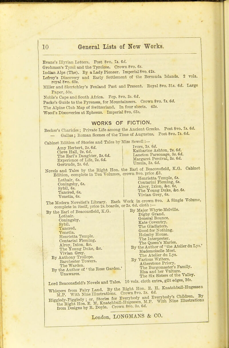 vols. Evans's mjrian Letters. Post 8vo. 7t. 6(f. Grohman's Tyrol and the Tyrolese. Crown 8vo. Gs. Indian Alps (Tlje). By a Lady Pioneer. Imperial 8vo. 42i. Lefroy's Discovery and Early Settlement o£ the Bermuda Islands. 2 royal 8to. GOj. MiUer and Skertchley's 3?enland Past and Present. Royal 8vo. S\s. Sd. Large Paper, 50s. Noble's Cape and South Afi-ioa. Fcp. 8vo. 3s. ed. Packe's Guide to the Pyrenees, for Mountaineers. Crown 8vo. 7j. 6d. The Alpine Club Map of Switzerland. In four sheets. 42i. Wood's Discoveries at Ephesus. Imperial 8vo. GSs. WORKS OF FICTION. Becker's Charides ; Private Life among the Ancient Greeks. — Gallus ; Eomau Scenes of the Time of Augustus. Cabinet Edition of Stories and Tales by Miss Sewell : Post Svo. 7*. 6d. Post 8vo. Is. 6d. Amy Herbert, 2s. 6d. Cleve Hall, 2s. 6d. The Earl's Daughter, 2j. Sd. Experience of Lite, 2s. Gd. Gertrude, 2s. Gd. Ivors, 2s. Gd. Katharine Ashton, 2s. Gd. Laneton Parsonage, 3j. Gd. Margaret Percivsd, Ss. Gd. Ursula, 3s. Gd. Novels and Tales by the Eight Hon. the Earl of Beaoonsfleld, K.G Edition, complete in Ten Volumes, crown 8vo. price ±.d Cabinet Lothair, Gs. Coningsby, Gs. SybU, 6*. Tancred, Gs. Venetia, Gs. The Modern Novelist's Library complete in itself, price 2i. boards, or 2*. Gd. cloth : Henrietta Temple, 6*. Contarini Fleming, 6». AJroy, Ixion, &c. 6i, The Young Duke, &o. Gs. Vivian Grey, 6i. Each Work In crown 8vo. A Single Volume, By the Earl of Beaoonsfleld, K.G. Lothair. Coningsby. SybU. Tancred. Venetia. Henrietta Temple. Contarini Fleming. Alroy, Ixion, &o. The Young Duke, &o. Vivian Grey. By Anthony Trollope. Barchester Towers. The Warden. By the Author of ' the Bose Garden. Unawares. Lord Beaoonsfleld's Novels and Tales. By Major Whyte-MelviUe. Digby Grand. G^eral Bounce. Kate Coventry. The Gladiators. Good for Nothing. Holmby House. The Interpreter. The Queen's Maries. ^ By the Author of ' the Atelier dn Lys. Mademoiselle Mori. The AteUer du Lys. By Various Writers. Atherstone Priory. The Burgomaster's Family. Eisa and her Vulture. The Six Sisters of the Valley. 10 vols, cloth extra, gilt edges, 30s. from Designs by B. Doyle. Crow 8vo. 3s. Gd.