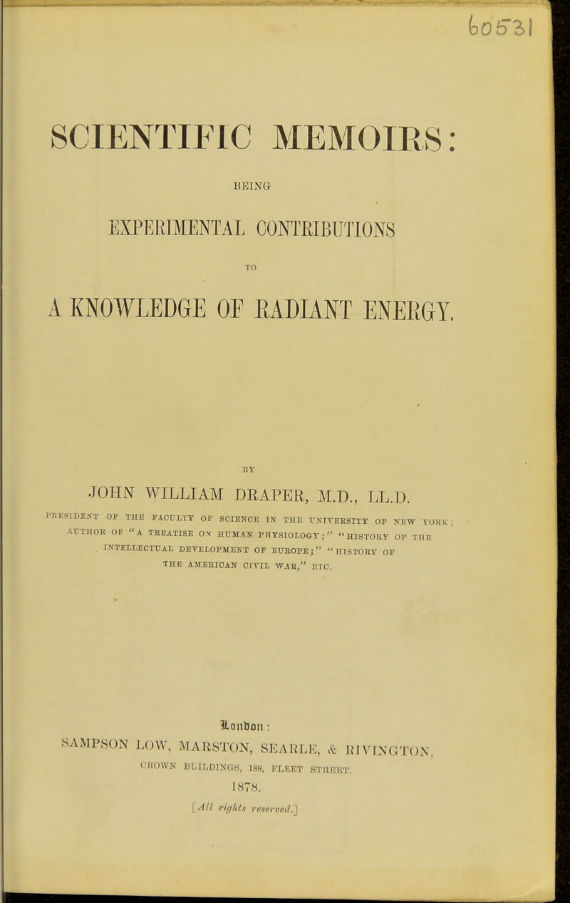 BEING EXPERIMENTAL CONTRIBUTIONS TO A KNOWLEDGE OF EADIANT ENERGY, BY JOHN WILLIAM DRAPER, M.D., LL.D. 31DENT OP THE FACULTY OF SCIENCE IN THE UNIVERSITY OF NE^ AUTHOE OF A TREATISE ON' HUMAN PHYSIOLOGY; HISTORY OF INTELLECTUAL DETELOPMENT OF EUROPE; HISTORY OF THE AMERICAN CIVIL WAR, ETC. Eontlon: SAMPSON J.OW, MARSTON, SEARLE, & RJVINGTON, CROWN BMLDINGS, 188, FLEET STIIKET. 1878. [All rights reseroed.l