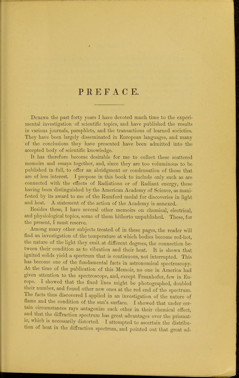 PREFACE. During the past forty years I have devoted much time to the experi- mental investigation of scientific topics, and have published the results in various journals, pamphlets, and the transactions of learned societies. They have been largely disseminated in European languages, and many of the conclusions they have presented have been admitted into the accepted body of scientific knowledge. It has therefore become desirable for me to collect these scattered memoirs and essays together, and, since they are too voluminous to be published in full, to offer an abridgment or condensation of those that are of less interest. I propose in this book to include only such as are connected with the effects of Radiations or of Radiant energy, these having been distinguished by the American Academy of Science, as mani- fested by its award to me of the Rumford medal for discoveries in light and heat. A statement of the action of the Academy is annexed. Besides these, I have several other memoirs on chemical, electrical, and physiological topics, some of them hitherto unpublished. These, for the present, I must reserve. Among many other subjects treated of in these pages, the reader will find an investigation of the temperature at which bodies become red-hot, the nature of the light they emit at different degrees, the connection be- tween their condition as to vibration and their heat. It is shown that ignited solids yield a spectrum that is continuous, not interrupted. This has become one of the fundamental facts in astronomical spectroscopy. At the time of the publication of this Memoir, no one in America had given attention to the spectroscope, and, except Fraunhofer, few in Eu- rope. I showed that the fixed lines might be photographed, doubled their number, and found other new ones at the red end of the spectrum. The facts thus discovered I applied in an investigation of the nature of flame and the condition of the sun's surface. I showed that under cer- tam circumstances rays antagonize each other in their chemical effect, and that the diffraction spectrum has great advantages over the prismat- ic, which is necessarily distorted. I attempted to ascertain the distribu- tion of heat in the diffraction spectrum, and pointed out that great ad-