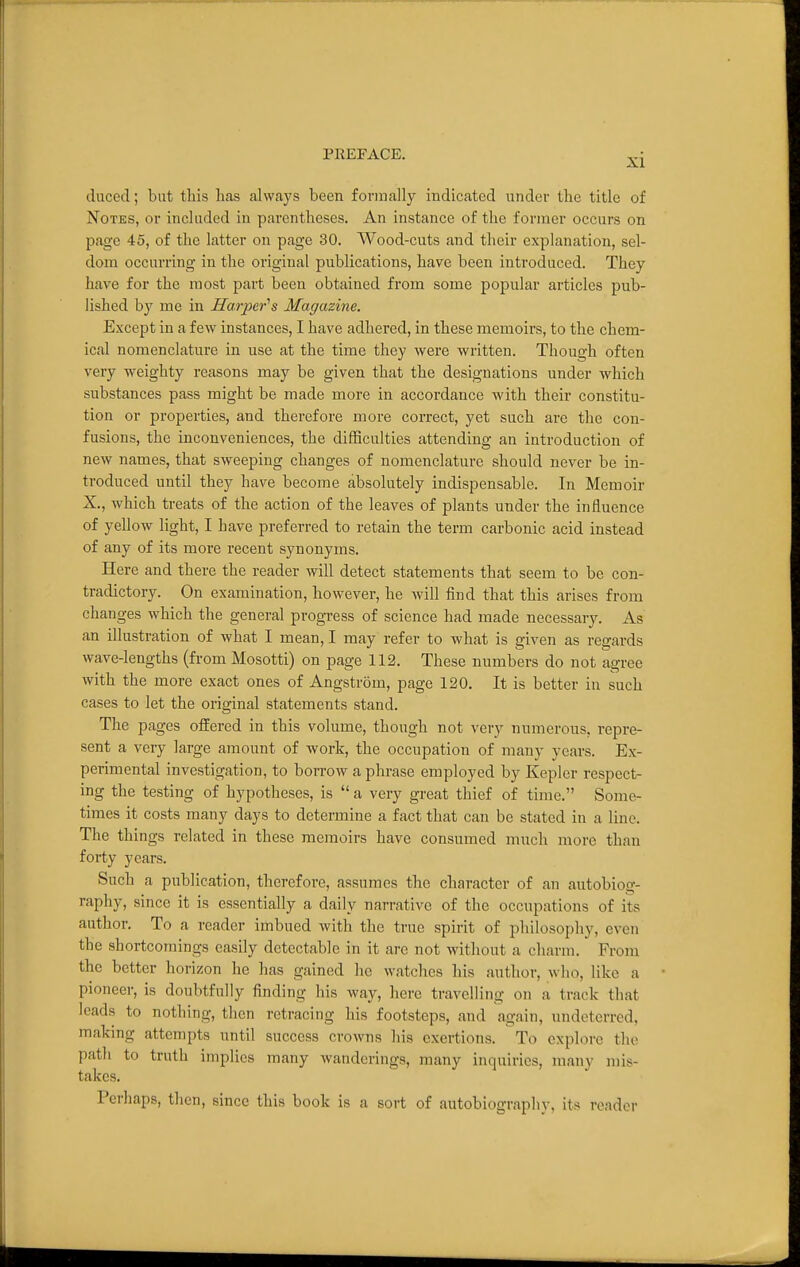 duced; but this has always been formally indicated under the title of Notes, or included in parentheses. An instance of the former occurs on page 45, of the latter on page 30. Wood-cuts and their explanation, sel- dom occurring in the original publications, have been introduced. They have for the most part been obtained from some popular articles pub- lished by me in Harper^s Magazine. Except in a few instances, I have adhered, in these memoirs, to the chem- ical nomenclature in use at the time they were written. Though often very weighty reasons may be given that the designations under which substances pass might be made more in accordance with their constitu- tion or properties, and therefore more correct, yet such are the con- fusions, the inconveniences, the difficulties attending an introduction of new names, that sweeping changes of nomenclature should never be in- troduced until they have become absolutely indispensable. In Memoir X., which treats of the action of the leaves of plants under the influence of yellow light, I have preferred to retain the term carbonic acid instead of any of its more recent synonyms. Here and there the reader will detect statements that seem to be con- tradictory. On examination, however, he will find that this arises from changes which the general progTess of science had made necessary. As an illustration of what I mean, I may refer to what is given as regards wave-lengths (from Mosotti) on page 112. These numbers do not agree with the more exact ones of Angstrom, page 120. It is better in such cases to let the original statements stand. The pages offered in this volume, though not very numerous, repre- sent a very large amount of work, the occupation of many years. Ex- perimental investigation, to borrow a phrase employed by Kepler respect- ing the testing of hypotheses, is  a very great thief of time. Some- times it costs many days to determine a fact that can be stated in a line. The things related in these memoirs have consumed much more than forty years. Such a publication, therefore, assumes the character of an autobiog- raphy, since it is essentially a daily narrative of the occupations of its author. To a reader imbued with the true spirit of philosophy, even the shortcomings easily detectable in it are not without a charm. From the better horizon he has gained he watches his author, who, like a pioneer, is doubtfully finding his way, here travelling on a track that leads to nothing, then retracing his footsteps, and again, undeterred, making attempts until success crowns his exertions. To explore the path to truth implies many wanderings, many inquiries, many mis- takes. Perhaps, then, since this book is a sort of autobiography, its reader