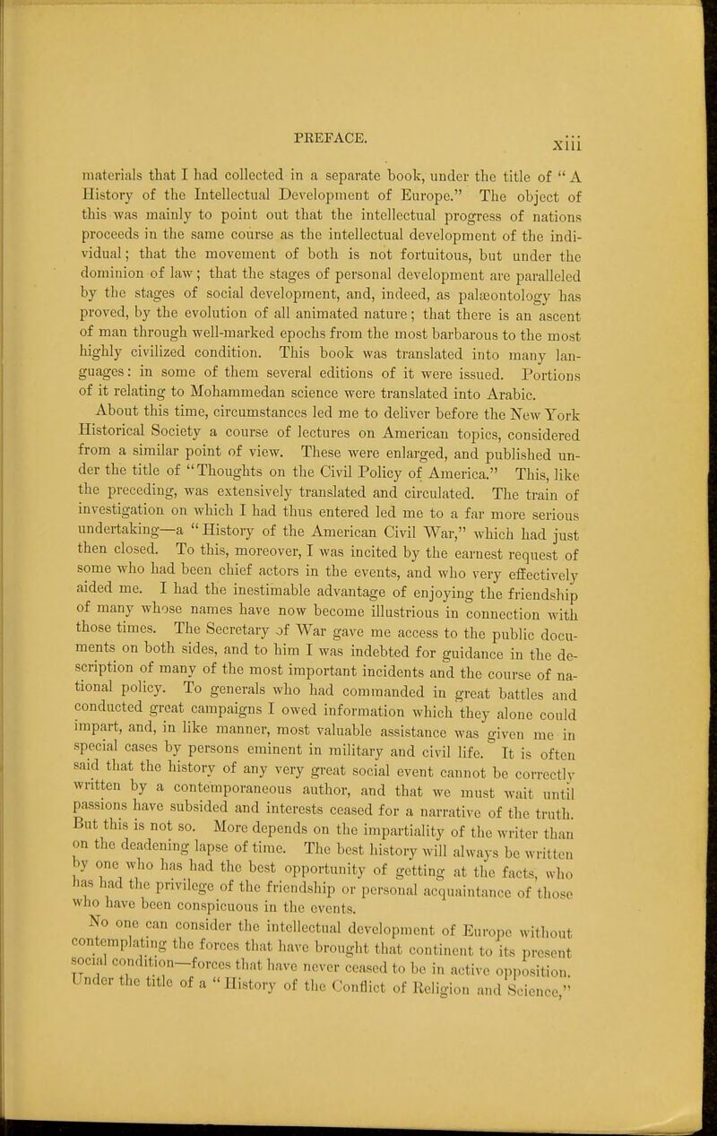 ni<atcrials that I had collected in a separate boolc, under the title of  A History of the Intellectual Development of Europe. The object of this was mainly to point out that the intellectual progress of nations proceeds in the same course as the intellectual development of the indi- vidual ; that the movement of both is not fortuitous, but under the dominion of law; that the stages of personal development are paralleled by the stages of social development, and, indeed, as paljEontology has proved, by the evolution of all animated nature; that there is an ascent of man through well-marked epochs from the most barbarous to the most highly civilized condition. This book was translated into many lan- guages : in some of them several editions of it were issued. Portions of it relating to Mohammedan science were translated into Arabic. About this time, circumstances led me to deliver before the New York Historical Society a course of lectures on American topics, considered from a similar point of view. These were enlarged, and published un- der the title of Thoughts on the Civil Policy of America. This, like the preceding, was extensively translated and circulated. The train of investigation on which I had thus entered led me to a far more serious undertaking—a  History of the American Civil War, which had just then closed. To this, moreover, I was incited by the earnest request of some who had been chief actors in the events, and who very efEectively aided me. I had the inestimable advantage of enjoying the friendship of many whose names have now become illustrious in connection wuth those times. The Secretary of War gave me access to the public docu- ments on both sides, and to him I was indebted for guidance in the de- scription of many of the most important incidents and the course of na- tional policy. To generals who had commanded in great battles and conducted great campaigns I owed information which they alone could impart, and, in like manner, most valuable assistance was given me in special cases by persons eminent in military and civil life. It is often said that the history of any very great social event cannot be correctly written by a contemporaneous author, and that we must wait until passions have subsided and interests ceased for a narrative of the truth. But this IS not so. More depends on the impartiality of the writer than on the deadening lapse of time. The best history will always be written by one who has had the best opportunity of getting at the facts, who has had the privilege of the friendship or personal acquaintance of those wJio have been conspicuous in the events. No one can consider the intellectual development of Europe without contemplatmg the forces that have brought that continent to its present social condit.on-forecs that have never ceased to be in active opposition. Under the title of a History of the Conflict of Religion and Science 