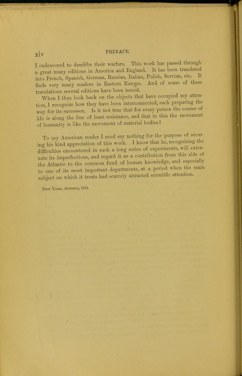 ^•^^ PREFACE. I endeavored to describe their warfare. This work has passed through a great many editions in America and England. It has been translated iu^o French, Spanish, German, Russian, Italian, Polish, Servian, etc. It linds very many readers in Eastern Europe. And of some of these translations several editions have been issued. When I thus look back on the objects that have occupied my atten- tion, I recognize how they have been interconnected, each preparing the way' for its^successor. Is it not true that for every person the course of life is along the line of least resistance, and that in this the movement of humanity is like the movement of material bodies? To my American reader I need say nothing for the purpose of secur- ino- his kind appreciation of this work. I know that he, recognizmg the difficulties encountered in such a long series of experiments, will exten- uate its imperfections, and regard it as a contribution from this side of the Atlantic to the common fund of human knowledge, and especially to one of its most important departments, at a period when the main subject on which it treats had scarcely attracted scientific attention. New Youk, January, 1378.