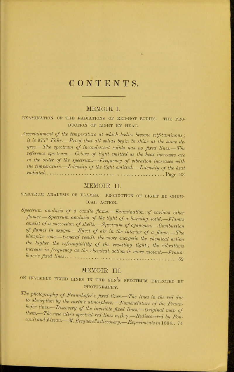 CONTENTS. MEMOIR I. EXAMINATION OF THE RADIATIONS OF EED-HOT BODIES. THE PRO- DUCTION OF LIGHT BY HEAT. Ascertainment of the temperature at which bodies become self-luminous ; it is 911° Fahr.—Proof that all solids begin to shine at the same de- gree.—The spectrum of incandescent solids has no fixed lines.—The reference spectrum.— Colors of light emitted as the heat increases are in the order of the spiectrum.—Frequency of vibration increases with the temperature.—Intensity of the light emitted.—Intensity of the heat radiated p^^o-e 23 MEMOIR 11. SPECTRUM ANALYSIS OF FLAMES. PRODUCTION OP LIGHT BY CHEM- ICAL ACTION. Sp)ectrum analysis of a candle flame.—Examination of various other flames.—Spectrum analysis of the light of a burning solid.—Flames consist of a succession of shells.—Spectrum of cyanogen.—Combustion of flames in oxygen.—Effect of air in the interior of a flame.—The hloiopipe cone.—General result, the more energetic the chemical action the higher the refrangibility of the resulting light; the vibrations increase m frequency as the chemical action is more violent.—Fraun- hofer's fixed lines MEMOIR III. ON INVISIBLE FIXED LINES IN THE SUn's SPECTRUJI DETECTED BY PHOTOGRAPHY. The photography of Fraunhofer^s fixed lines.-The lines in the red due to absorption, by the eartKs atmosphere.—Nomenclature of the Fraun- hofer Imes-Discovery of the invisible fixed lines.-Original map of t ^^'■'^ '^'''^''^ '''^ y—Rediscovered by Fon^ '^<^^<'ltandFizeau.-M.BecquereVsdiscovery.-Experimentsin\SM 74