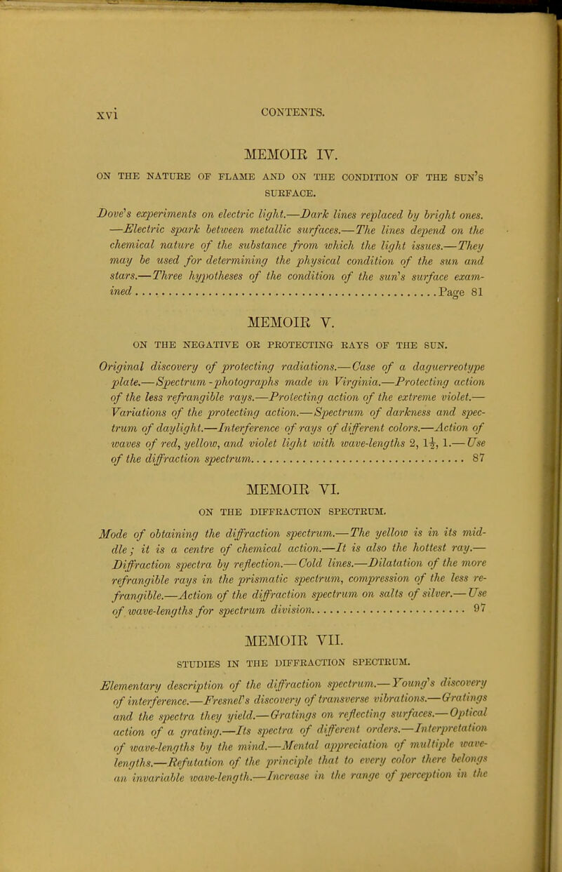 MEMOIR IV. ON THE NATURE OF FLAME AND ON THE CONDITION OF THE SDN's SURFACE. Dove's experiments on electric light.—Dark lines replaced by bright ones. —Electric spark between metallic surfaces.—The lines depend on the chemical nature of the substance from which the light issues.—Tlieij mag be used for determining the physical condition of the sun and stars.—Three hypotheses of the condition of the sun's surface exam- ined Pao-e 81 MEMOIR V. ON THE NEGATIVE OE PKOTECTING EAYS OF THE SUN. Original discovery of protecting radiations.— Case of a daguerreotype plate.—Spectrum -photographs made in Virginia.—Protecting action of the less refrangible rays.—Protecting action of the extreme violet.— Variations of the protecting action.—Spectrum of darkness and spec- trum of daylight.—Interference of rays of different colors.—Action of waves of red, yellow, and violet light with ivave-lengths 2, 1^, 1.— Use of the diffraction spectrum 87 MEMOIR VI. ON THE DIFFRACTION SPECTRUM, Mode of obtaining the diffraction spectrum.—The yelloio is in its mid- dle ; it is a centre of cheinical action.—It is also the hottest ray,— Diffraction spectra by refection.— Cold lines.—Dilatation of the more refrangible rays in the prismatic spectrum, compression of the less re- frangible.—Action of the diffraction spectrum on salts of silver.— Use of ivave-lengths for spectrum division 9/ MEMOIR VII. STUDIES IN THE DIFFRACTION SPECTRUM. Elementary description of the diffraction spectrum.—Young's discovery of interference.—FresneVs discovery of transverse vibrations.—Gratings and the sjyectra they yield.—Gratings on refecting surfaces.—Optical action of a grating.—Its spectra of different orders.—Interpretation of wave-lengths by the mind.—Mental appreciation of multiple toave- lengths.—Refutation of the princij^le that to every color there belongs an invariable wave-length.—Increase in the range of pcrcqHion in the