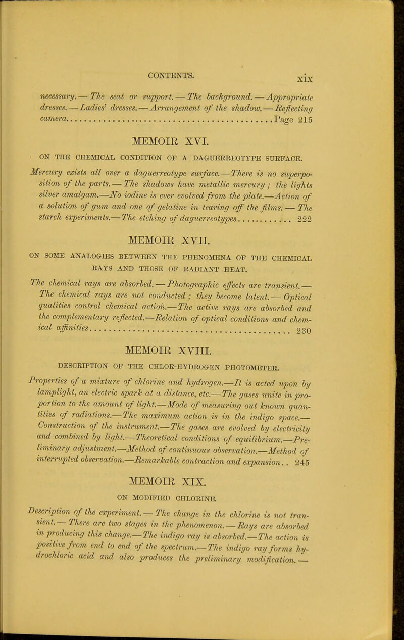 necessary. — The seat or siqyport. — The background. — Appropriate dresses.—Ladies^ dresses. — Arrangc7nent of the shadow. — Reflecting camera Page 215 MEMOIR XVI. ON THE CHEMICAL CONDITION OF A DAGUERREOTYPE SURFACE. Mercury exists all over a daguerreotype surface.—There is no superpo- sition of the parts. — The shadoivs have metallic mercury ; the lights silver amalgam.—JVo iodine is ever evolved from the plate.—Action of a solution of gum and one of gelatine in tearing off the films. — The starch experiments.—The etching of daguerreotypes 222 MEMOIR XVII. ON SOME ANALOGIES BETWEEN THE PHENOMENA OF THE CHEMICAL RAYS AND THOSE OF RADIANT HEAT. The chemical rays are absorbed. — Photographic effects are transient.— The chemical rays are not conducted; they become latent. — Optical qualities control chemical action.—The active rays are absorbed and the complementary reflected.—Relation of optical conditions and chem- ical affinities 230 MEMOIR XVIII. DESCRIPTION OF THE CHLOR-HYDROGEN PHOTOMETER. Properties of a mixture of chlorine and hydrogen.—It is acted upon by lamplight, an electric spark at a distance, etc.—The gases unite in pro- portion to the amount of light.—Mode of measuring out known quan- tities of radiations.—The maximum action is in the indigo space. Construction of the instrument.—The gases are evolved by electricity and combined by light.—Theoretical conditions of equilibrium.—Pre- liminary adjustment.—Method of continuous observation.—Method of interrupted observation.—Remarkable contraction and expansion.. 245 MEMOIR XIX. ON MODIFIED CHLORINE. Description of the experiment. — The change in the chlorine is not tran- sient.—There are tiuo stages in the phenomenon. —Rays are absorbed m producing this change.—The indigo ray is absorbed.—The action is positive from end to end of the spectrum.—The indigo ray forms hy- drochloric acid and also produces the preliminary modification.—