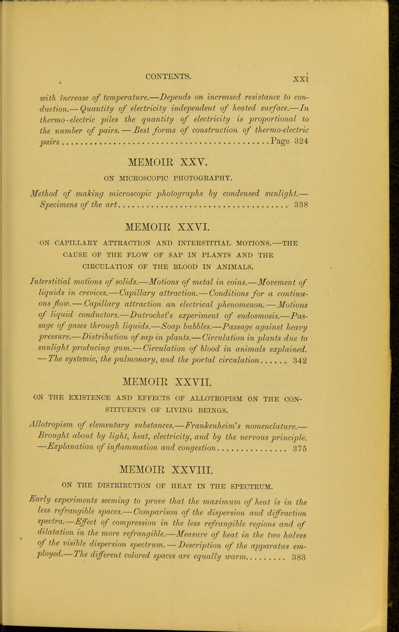 ^l}^th increase of temperature.—Depends on increased resistance to con- duction.— Quantity/ of electricity independent of heated surface.—In thermo-electric piles the quantity of electricity is proportional to the number of pairs. — Best forms of construction of thermo-electric pairs Page 324 MEMOIR XXV. ON MICEOSOOPIC PHOTOGRAPHY. Method of making microscopic photographs by condensed sunlight.— Specimens of the art 338 MEMOIE XXYI. ON CAPILLARY ATTKACTION AND INTERSTITIAL MOTIONS. THE CAUSE OF THE FLOW OF SAP IN PLANTS AND THE CIRCULATION OF THE BLOOD IN ANIMALS. Interstitial motions of solids.—Motions of metal in coins.—Movement of liquids in crevices.—Capillary attraction.— Conditions for a continu- ous flow.— Capillary attraction an electrical phenomenon.—Motions of liquid conductors.—Dutrochefs experiment of endosmosis.—Pas- sage of gases through liquids.—Soap bubbles.—Passage against heavy pressure.—Distribution of sap in plants.— Circulation in p)lants due to sunlight producing gum.— Circulation of blood in animals explained. — The systemic, the pulmonary, and the portal circulation 342 MEMOIR XXYII. ON THE EXISTENCE AND EFFECTS OF ALLOTROPISM ON THE CON- STITUENTS OF LIVING BEINGS. Allotropism of elementary substances.—Frankenheim's nomenclature.— Brought about by light, heat, electricity, and by the nervous principle. —Explanation of inflammation and congestion 375 MEMOIR XXYIII. ON THE DISTRIBUTION OF HEAT IN THE SPECTRUM. Early experiments seeming to prove that the maximum of heat is in the less refrangible spaces.— Comparison of the dispersion and diffraction spectra.—Effect of compression in the less refrangible regions and of dilatation in the more refrangible.—Measure of heat in the ttoo halves of the visible dispersion spectrum.—Description of the apparatus em- ployed.—The different colored spaces are equally warm 383