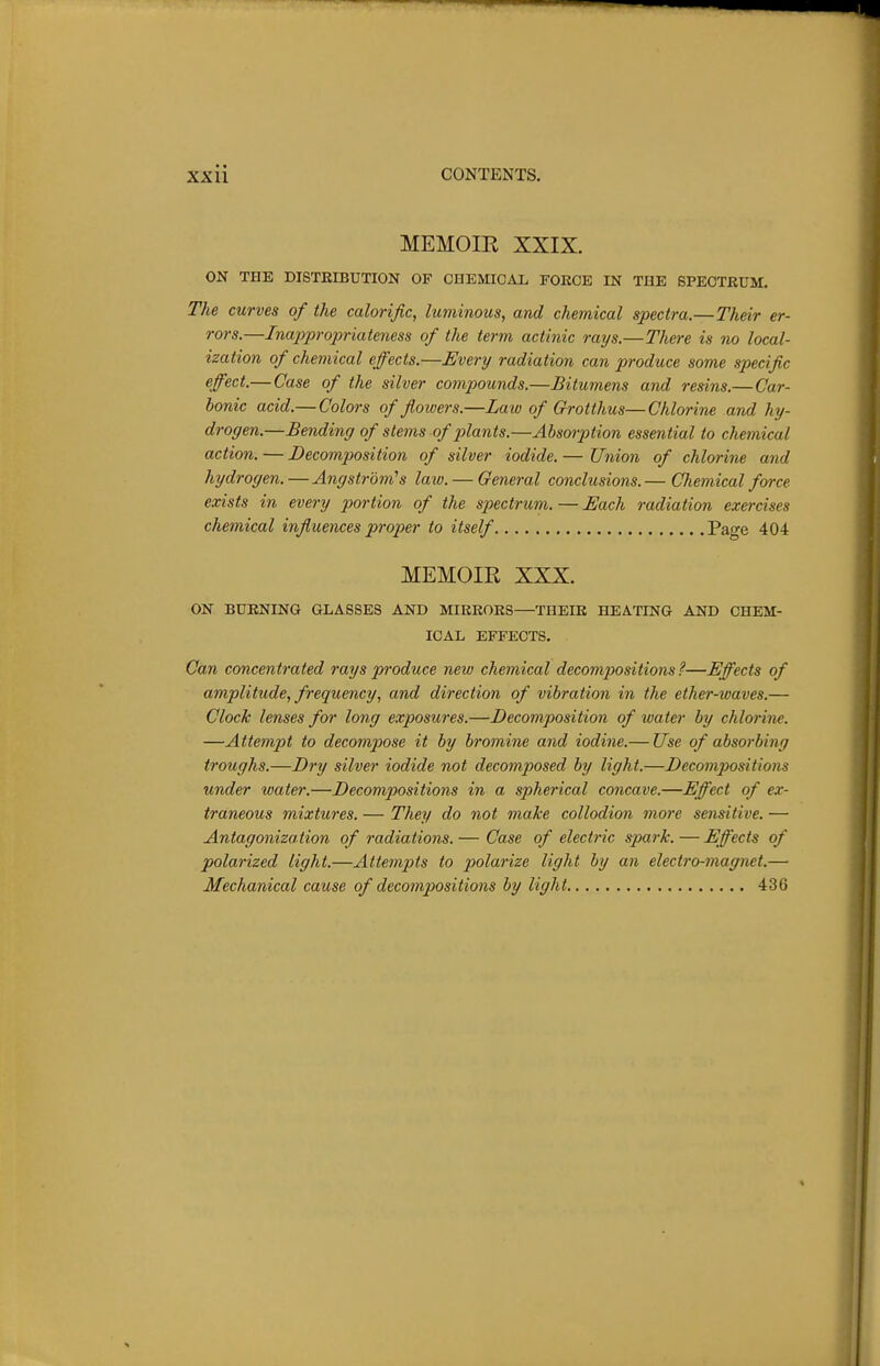 MEMOIR XXIX. ON THE DISTEIBUTION OF CHEMICAL FORCE IN THE SPECTRUM. The curves of the calorific, luminous, and chemical spectra.—Their er- rors.—Inappropriateness of the term actinic rays.—There is no local- ization of chemical effects.—Every radiation can produce some specific effect.—Case of the silver compounds.—Bitumens and resins.—Car- bonic acid.— Colors of fiowers.—Law of Grotthus—Chlorine and hy- drogen.—Bending of stems of plants.—Absorption essential to chemical action. — Decomposition of silver iodide. — Union of chlorine and hydrogen.—Angstrom''s laxo. — General conclusions.— Chemical force exists in every portion of the spectrum. — Each radiation exercises chemical influences proper to itself Page 404 MEMOIR XXX. ON BURNING GLASSES AND MIRRORS—THEIR HEATING AND CHEM- ICAL EFFECTS. Can concentrated rays produce new chemical decompositions ?—Effects of amplitude, frequency, and direction of vibration in the ether-waves.— Clock lenses for long exposures.—Decomposition of water by chlorine. —Attempt to decompose it by bromine and iodine.— Use of absorbing troughs.—Dry silver iodide not decomposed by light.—Decompositions under water.—Decompositions in a spherical concave.—Eff'ect of ex- traneous mixtures. — They do not make collodion more sensitive. — Antagonization of radiations. — Case of electric spark. — Effects of polarized light.—Attempts to polarize light by an electro-magnet.— Mechanical cause of decompositions by light 436