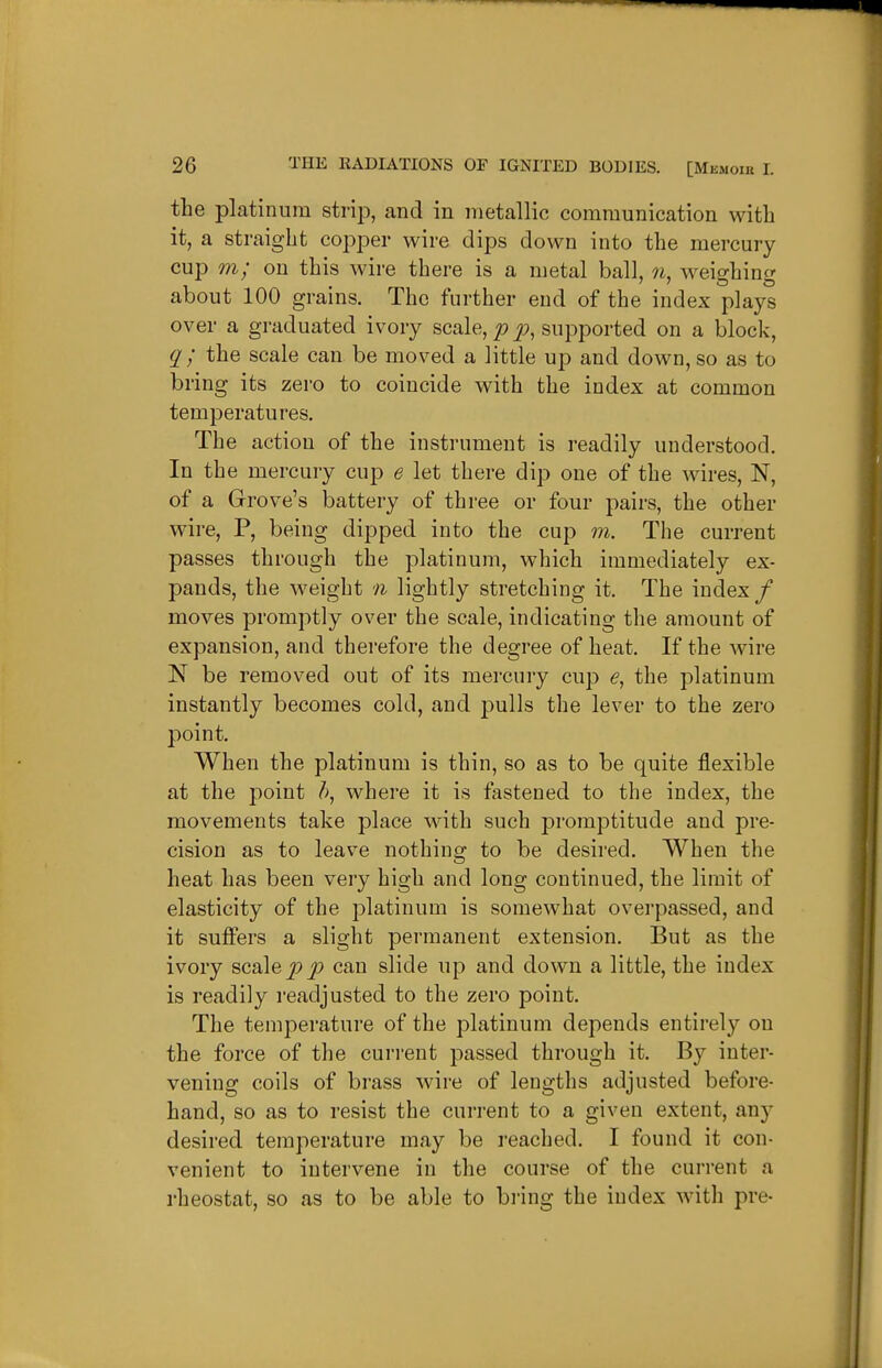 the platinum strip, and in metallic communication with it, a straight copper wire dips down into the mercury- cup m; on this wire there is a metal ball, weighing about 100 grains. The further end of the index plays over a graduated ivory scale, p supported on a block, q ; the scale can be moved a little up and down, so as to bring its zero to coincide with the index at common temperatures. The action of the instrument is readily understood. In the mercury cup e let there dip one of the wires, N, of a Grove's battery of three or four pairs, the other wire, P, being dipped into the cup m. The current passes through the platinum, which immediately ex- pands, the weight n lightly stretching it. The index / moves promptly over the scale, indicating the amount of expansion, and therefore the degree of heat. If the Avire N be removed out of its mercury cup the platinum instantly becomes cold, and pulls the lever to the zero point. When the platinum is thin, so as to be quite flexible at the point where it is fastened to the index, the movements take place with such promptitude and pre- cision as to leave nothing to be desired. When the heat has been very high and long continued, the limit of elasticity of the platinum is somewhat overpassed, and it suffers a slight permanent extension. But as the ivory scale j^jt? can slide up and down a little, the index is readily readjusted to the zero point. The temperature of the platinum depends entirely on the force of the current passed through it. By inter- vening coils of brass wire of lengths adjusted before- hand, so as to resist the current to a given extent, any desired temperature may be reached. I found it con- venient to intervene in the course of the current a rheostat, so as to be able to bring the index with pre-
