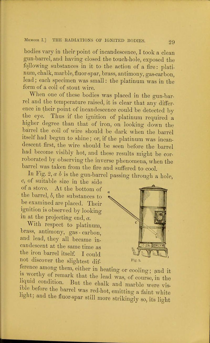 bodies vary in their point of incandescence, I took a clean gun-barrel, and having closed the touch-hole, exposed the foHowing substances in it to the action of a fire: plati- num, chalk, marble, fluor-spar, bi-ass, antimony, gas-carbon, lead; each specimen was small: the platinum was in the form of a coil of stout wire. When one of these bodies was placed in the gun-bar- rel and the temperature raised, it is clear that any differ- ence in their point of incandescence could be detected by the eye. Thus if the ignition of platinum required a higher degree than that of iron, on looking down the barrel the coil of wire should be dark when the barrel itself had begun to shine; or, if the platinum was incan- descent first, the wire should be seen before the barrel had become visibly hot, and these results might be cor- roborated by observing the inverse phenomena, when the barrel was taken from the fire and suffered to cool. In Fig. 2, a bis the gun-barrel passing through a hole, c, of suitable size in the side of a stove. At the bottom of the barrel, h, the substances to be examined are placed. Their ignition is observed by looking in at the projecting end, a. With respect to platinum, brass, antimony, gas - carbon, and lead, they all became in- candescent at the same time as the iron barrel itself. I could not discover the slightest dif- ference among them, either in heating or cooling; and it IS worthy of remark that the lead was, of com-se, in the iqn.d condition But the chalk and marble were vis- itt T. ^^^^S ^ white iight, and the fluor-spar still more strikingly so, its lio-ht
