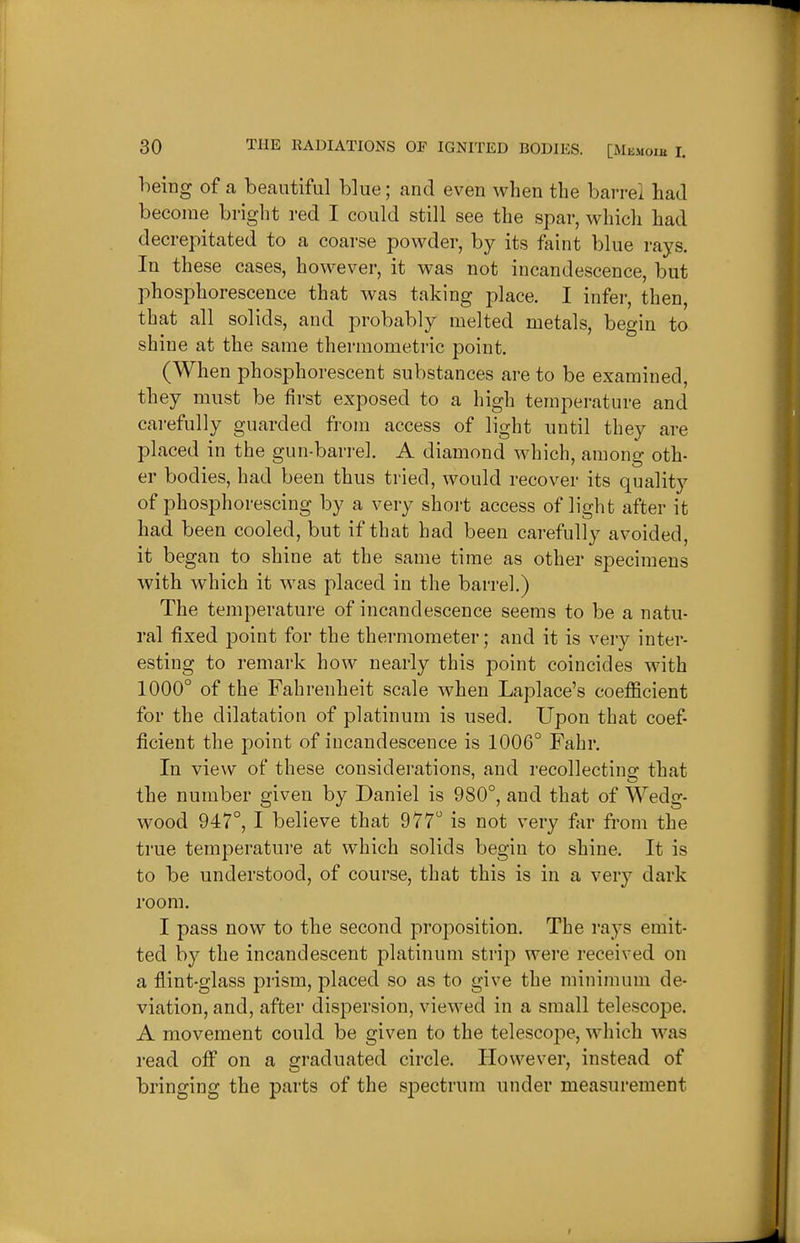 heing of a beautiful blue; and even when the barrel had become bright red I could still see the spar, which had decrepitated to a coarse powder, by its faint blue rays. In these cases, however, it was not incandescence, but phosphorescence that was taking place. I infer, then, that all solids, and probably melted metals, begin to shine at the same thermometric point. (When phosphorescent substances are to be examined, they must be first exposed to a high temperature and carefully guarded fi'om access of light until they are placed in the gun-barrel. A diamond which, among oth- er bodies, had been thus tried, would recover its quality of phosphorescing by a very shoi-t access of light after it had been cooled, but if that had been carefully avoided, it began to shine at the same time as other specimens with which it was placed in the barrel.) The temperature of incandescence seems to be a natu- ral fixed point for the thermometer; and it is very inter- esting to remark how nearly this point coincides with 1000° of the Fahrenheit scale when Laplace's coefficient for the dilatation of platinum is used. Upon that coef- ficient the point of incandescence is 1006° Fahr. In view of these considerations, and recollecting that the number given by Daniel is 980°, and that of Wedg- wood 947°, I believe that 977° is not very far from the true temperature at which solids begin to shine. It is to be understood, of course, that this is in a veiy dark room. I pass now to the second proposition. The rays emit- ted by the incandescent platinum strip were received on a fiint-glass prism, placed so as to give the minimum de- viation, and, after dispersion, viewed in a small telescope. A movement could be given to the telescojie, which was read off on a graduated circle. However, instead of bringing the parts of the si:)ectrum under measurement