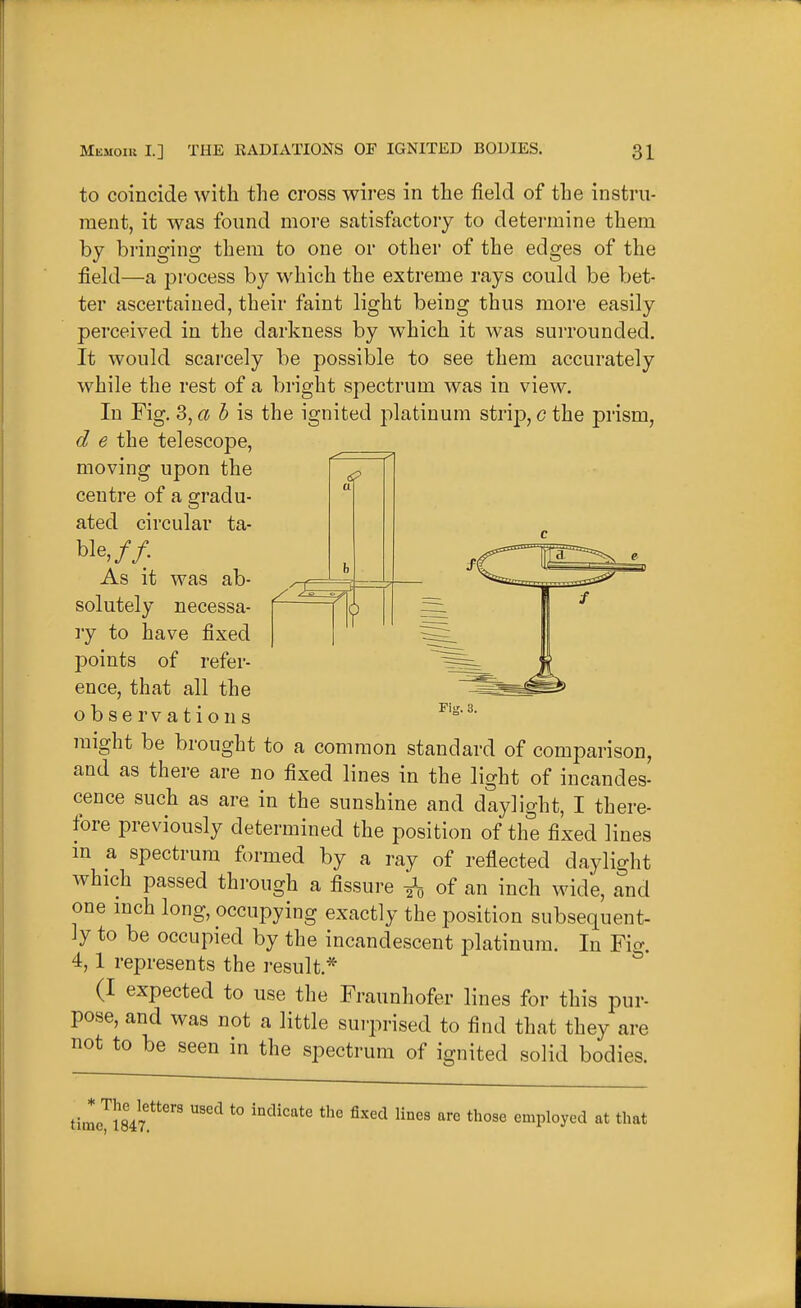 a to coincide with the cross wires in the field of the instru- ment, it was found more satisftietory to determine them by bringing them to one or other of the edges of the field—a process by which the extreme rays could be bet- ter ascertained, their faint light being thus more easily perceived in the darkness by which it was suiTounded. It would scarcely be possible to see them accurately while the rest of a bright spectrum was in view. In Fig, 3, <^ 5 is the ignited platinum strij), g the prism, d e the telescope, moving upon the centre of a gradu- ated circular ta- ble,// As it was ab- solutely necessa- ry to have fixed points of refer- ence, that all the observations jnight be brought to a common standard of comparison, and as there are no fixed lines in the light of incandes- cence such as are in the sunshine and daylight, I there- fore previously determined the position of the fixed lines m a spectrum formed by a ray of reflected daylight which passed thi-ough a fissure of an inch wide, and one inch long, occupying exactly the position subsequent- ly to be occupied by the incandescent platinum. In Fig. 4,1 represents the result* (I expected to use the Fraunhofer lines for this pur- pose, and was not a little surprised to find that they are not to be seen in the spectrum of ignited solid bodies. Fig. 3. timeyi847 '''^ ^''^ ^^^ '^ employed at that