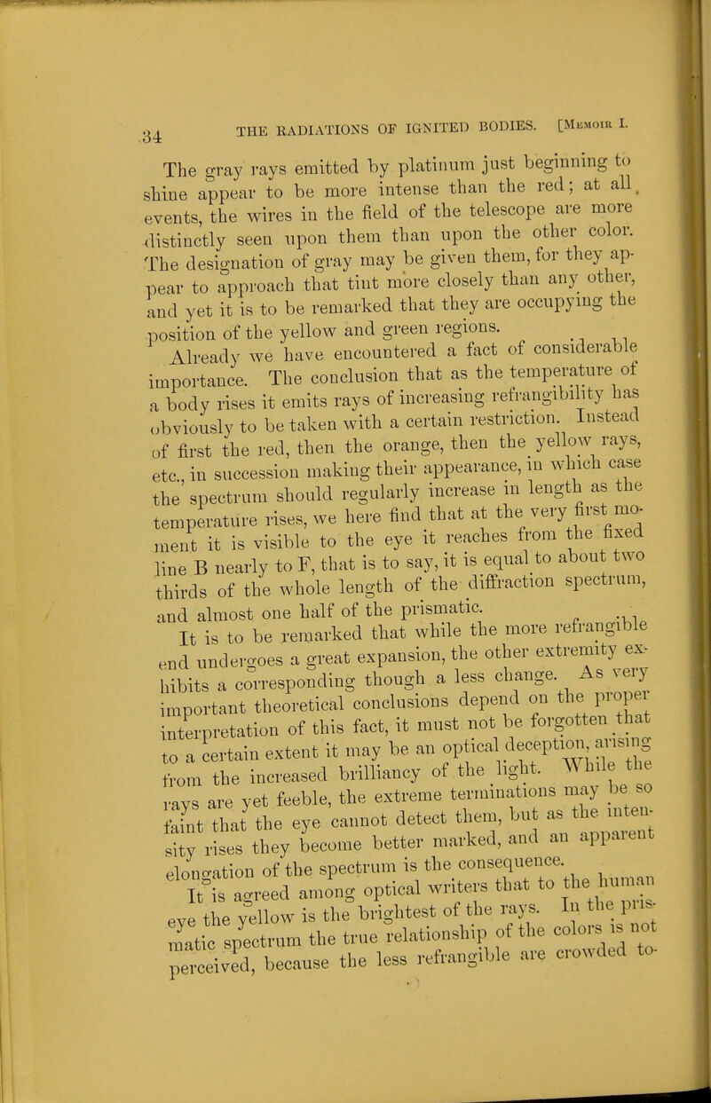 The gray rays emitted by platinum just beginning to sbine appear to be more intense than the red; at all. events, the wires in the field of the telescope are more distinctly seen upon them than upon the other color. The designation of gray may be given them, for they ap- pear to approach that tint more closely than any other, and yet it is to be remarked that they are occupying the position of the yellow and green regions. Already we have encountered a fact of considerable importance. The conclusion that as the temperature of a body rises it emits rays of increasing refrangibility has (obviously to be taken with a certain restriction. Instead of first the red, then the orange, then the yellow rays, etc., in succession making their appearance, in which case the spectrum should regularly increase in length as the temperature rises, we here find that at the very first mo- nient it is visible to the eye it reaches from the fixed line B nearly to F, that is to say, it is equal to about two thirds of the whole length of the diffraction spectrum, and almost one half of the prismatic _ It is to be remarked that while the more refrangible end undergoes a great expansion, the other ^-^tiWy hibits a corresponding though a less change. As ^e,y important theoretical conclusions depend on the propei interpretation of this fact, it must not be forgotten that to a certain extent it may be an optica deception ansir^ from the increased brilliancy of the light. Whde the i-avs are yet feeble, the extreme terminations may be so It Zl the eye cannot detect them, but a^ the in^e. sity rises they become better marked, and an appaient elongation of the spectrum is the consequence Tt'is agreed among optical writers that to the human ey the yellow is the brightest of the rays. In the pris- matic spectrum the true relationship of the colors is not petiv d, because the less refrangible are crowded to-