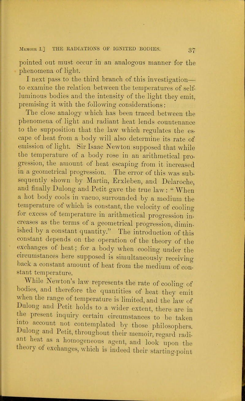 pointed out must occur in an analogous manner for the phenomena of light. I next pass to the third branch of this investigation— to examine the relation between the temperatures of self- luminous bodies and the intensity of the light they emit, premising it with the following considerations: The close analogy which has been traced between the phenomena of light and radiant heat lends countenance to the supposition that the law which regulates the es- cape of heat from a body will also detei'mine its rate of emission of light. Sir Isaac Newton supposed that while the temperature of a body rose in an arithmetical pro- gression, the amount of heat escaping from it increased in a geometrical progi-essiou. The error of this was sub- sequently shown by Martin, Erxleben, and Delaroche, and finally Dulong and Petit gave the true law:  When a hot body cools in vacuo, surrounded by a medium the temperature of which is constant, the velocity of coolino- for excess of temperature in arithmetical progression in- creases as the terms of a geometrical progression, dimin- ished by a constant quantity. The introduction' of this constant depends on the operation of the theory of the exchanges of heat; for a body when cooling under the circumstances here supposed is simultaneously receivino- back a constant amount of heat from the medium of con- stant temperature. While Newton's law represents the rate of cooling of bodies, and therefore the quantities of heat they emit when the range of temperature is limited, and the law of Dulong and Petit holds to a wider extent, there are in the present inquiry certain circumstances to be taken into account not contemplated by those philosopliers. Dulong and Petit, throughout their memoir, regard radi- ant heat as a homogeneous agent, and look upon tlie tHeory of exchanges, which is indeed their startin<v.point