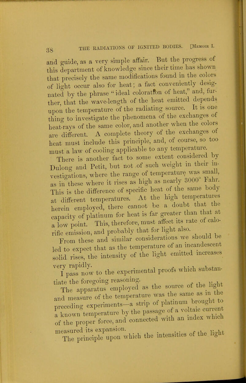 and guide, as a very simple affair. But the progress of this department of knowledge since their time has shown that precisely the same modifications found in the colors of light occur also for heat; a fact conveniently desig- nated by the phrase  ideal coloratfon of heat, and, fur- ther, that the wave-length of the heat emitted depends upon the temperature of the radiating source. It is one thing to investigate the phenomena of the exchanges ot heat-rays of the same color, and another when the colors are different. A complete theory of the exchanges ot heat must include this principle, and, of course, so too must a law of cooling applicable to any temperature There is another fact to some extent considered by Dulong and Petit, but not of such weight in their in- vestigations, where the range of temperature was small, as in these where it rises as high as nearly 3000 Fahi. This is the difference of specific heat of the same body at different temperatures. At the high temperatures herein employed, there cannot be a doubt that the capacity of platinum for heat is far greater than that at a low point. This, therefore, must affect its rate of calo- rific emission, and probably that for light also. From these and similar considerations we should be led to expect that as the temperature of an incandescent solid rises, the intensity of the light emitted increases ^^pasfnow to the experimental proofs which substan- tiate the foregoing reasoning. The apparatus employed as the source of the^ light and measure of the temperature was the same as m the Lcedinc experiments-a strip of platinum b ought to Tk iowirtemperature by the passage of a vo taic curren of the proper force, and connected with an index which