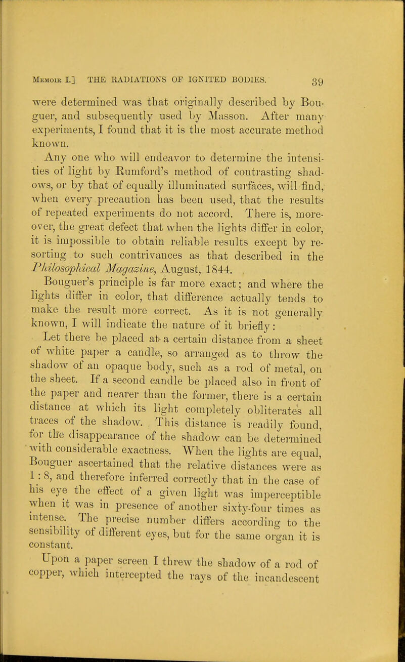 were determined was that oi'iginally described by Bou- guer, and subsequently used by Masson. After many experiments, I found that it is the most accurate method known. Any one who will endeavor to determine the intensi- ties of light by Rumford's method of contrasting shad- ows, or by that of equally illuminated surfaces, will find, when every precaution has been used, that the results of 1 •epeated experiments do not accord. There is, more- over, the great defect that when the lights differ in color, it is impossible to obtain reliable results except by re- sorting to such contrivances as that described in the Philosophical Magazine, August, 1844. ^ Bouguer's principle is far more exact; and where the lights differ in color, that difference actually tends to make the result moi-e correct. As it is not generally known, I will indicate the nature of it briefly: Let there be placed at a certain distance from a sheet of white paper a candle, so arranged as to throw the shadow of an opaque body, such as a rod of metal, on the sheet. If a second candle be placed also in front of the paper and nearer than the former, there is a certain distance ^ at which its light completely obliterates all traces of the shadow. . This distance is readily found, for the disappearance of the shadow can be determined • with considerable exactness. When the lights are equal, Bouguer ascertained that the relative distances were as 1: 8, and therefore inferred correctly that in the case of his eye the effect of a given light was imperceptible when It was in presence of another sixty-four times as mtense. The precise number differs according to the sensibdity of different eyes, but for the same organ it is constant. Upon a paper screen I threw the shadow of a rod of copper, which intercepted the rays of the incandescent