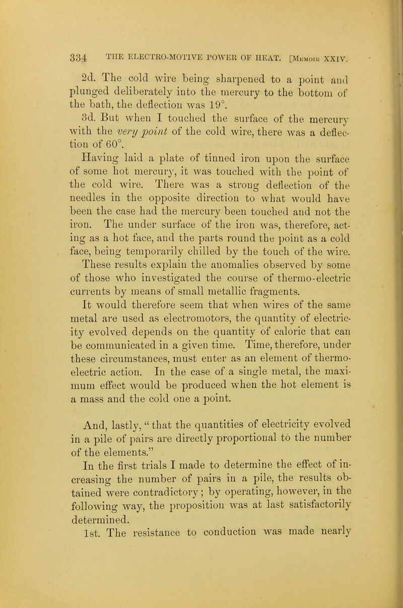 2d. The cold wire being sharpened to a point and plunged deliberately into the mercury to the bottom of the bath, the deflection was 19°. 3d. But when I touched the surface of the mercury with the very point of the cold wire, there was a deflec- tion of 60°. Having laid a plate of tinned iron upon the surface of some hot mercury, it was touched with the point of the cold wire. There was a strono- deflection of the needles in the opposite direction to what would have been the case had the mercury been touched and not the iron. The under surface of the iron was, therefore, act- ing as a hot face, and the parts round the point as a cold face, being temporarily chilled by the touch of the wire. These results explain the anomalies observed by some of those who investigated the course of thermo-electric currents by means of small metallic fragments. It would therefore seem that when wires of the same metal are used as electromotors, the quantity of electric- ity evolved depends on the quantity of caloric that can be communicated in a given time. Time, therefore, under these circumstances, must enter as an element of thermo- electric action. In the case of a single metal, the maxi- mum effect would be produced when the hot element is a mass and the cold one a point. And, lastly,  that the quantities of electricity evolved in a pile of pairs are directly proportional to the number of the elements. In the first trials I made to determine the effect of in- creasing the number of pairs in a pile, the results ob- tained were contradictory; by operating, however, in the following way, the jjroposition was at last satisfactorily determined. 1st. The resistance to conduction was made nearly