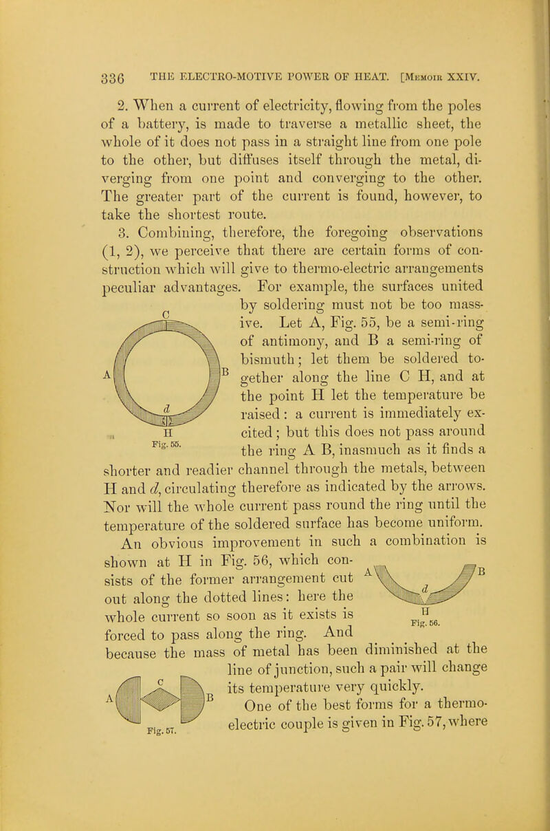 2. When a current of electricity, flowing from the poles of a battery, is made to traverse a metallic sheet, the whole of it does not pass in a stiaight line from one pole to the other, but diffuses itself through the metal, di- verging from one point and converging to the other. The greater part of the current is found, however, to take the shortest route. 3. Combining, therefore, the foregoing observations (1, 2), we perceive that there are certain forms of con- struction w^hich will give to thermo-electric arrangements peculiar advantages. For example, the surfaces united by soldering must not be too mass- ive. Let A, Fig. 55, be a semi-ring of antimony, and B a semi-ring of bismuth; let them be soldered to- gether along the line C H, and at the point H let the temperature be raised: a current is immediately ex- cited ; but this does not pass around the rino; A B, inasmuch as it finds a shorter and readier channel through the metals, between H and d, circulating therefore as indicated by the arrows. Nor will the whole current pass round the ring until the temperature of the soldered surface has become unifoi-m. An obvious improvement in such a combination is shown at H in Fig. 56, which con- sists of the former arrangement cut out along the dotted lines: here the whole current so soon as it exists is forced to pass along the ring. And because the mass of metal has been diminished at the line of junction, such a pair will change its temperature very quickly. One of the best forms for a thermo- Pig.5T. electric couple is given in Fig. 57, where