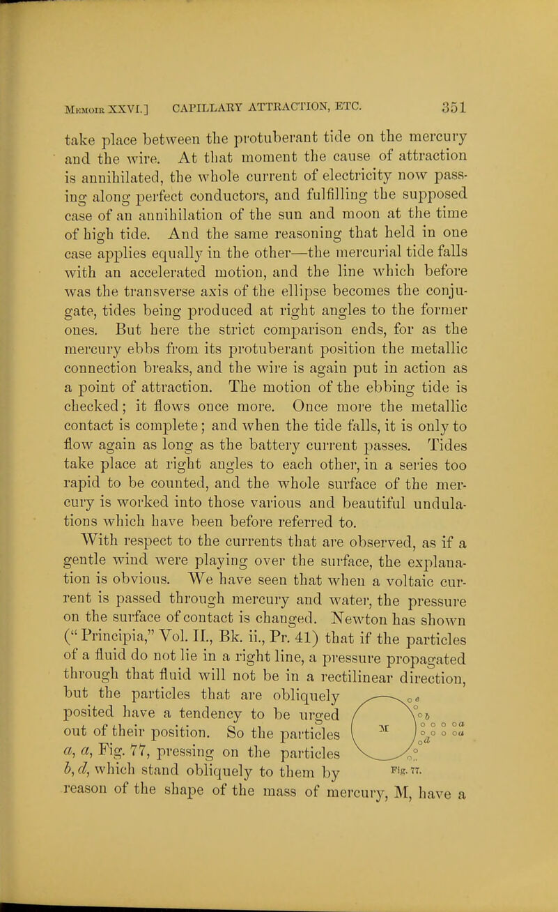 take place between the protuberant tide on the mercury and the wire. At that moment the cause of attraction is annihilated, the whole current of electricity now pass- ing along perfect conductors, and fulfilling the supposed case of an annihilation of the sun and moon at the time of high tide. And the same reasoning that held in one case applies equally in the other—the mercurial tide falls with an accelerated motion, and the line which before was the transverse axis of the ellipse becomes the conju- gate, tides being produced at right angles to the former ones. But here the strict comparison ends, for as the mercury ebbs from its protuberant position the metallic connection breaks, and the wire is again put in action as a point of attraction. The motion of the ebbing tide is checked; it flows once more. Once more the metallic contact is complete; and when the tide falls, it is only to flow again as long as the battery current ^^asses. Tides take place at right angles to each other, in a series too rapid to be counted, and the whole surface of the mer- cury is worked into those various and beautiful undula- tions which have been before referred to. With respect to the currents that are observed, as if a gentle wind were playing over the surface, the explana- tion is obvious. We have seen that when a voltaic cur- rent is passed through mercury and water, the pressure on the surface of contact is changed. Newton has shown (Principia, Vol. II., Bk. ii., Pr. 41) that if the particles of a fluid do not lie in a right line, a pressure propagated through that fluid will not be in a rectilinear direction, but the particles that are obliquely ^—-^oa posited have a tendency to be urged f out of their position. So the particles ( ^'^ J^J' ° °« a, a, Fig. 77, pressing on the particles V_^^°° h,d, which stand obliquely to them by ^'s - reason of the shape of the mass of mercury, M, have a