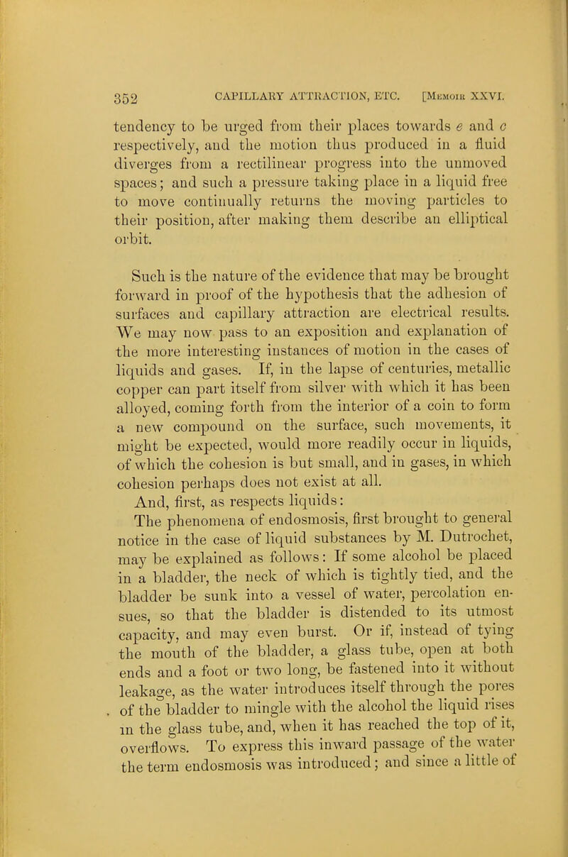 tendency to be urged from tbeir places towards e and g respectively, and the motion thus produced in a fluid diverges from a rectilinear progress into the unmoved spaces; and such a pressure taking place in a liquid free to move continually returns the moving particles to their position, after making them describe an elliptical orbit. Such is the nature of the evidence that may be brought forward in proof of the hypothesis that the adhesion of surfaces and capillary attraction are electrical results. We may now pass to an exposition and explanation of the more interesting instances of motion in the cases of liquids and gases. If, in the lapse of centuries, metallic copper can part itself from silver with which it has been alloyed, coming forth fi-om the interior of a coin to form a new compound on the surface, such movements, it might be expected, would more readily occur in liquids, of which the cohesion is but small, and in gases, in which cohesion perhaps does not exist at all. And, first, as respects liquids: The phenomena of endosmosis, first brought to general notice in the case of liquid substances by M. Dutrochet, may be explained as follows: If some alcohol be placed in a bladder, the neck of which is tightly tied, and the bladder be sunk into a vessel of water, percolation en- sues, so that the bladder is distended to its utmost capacity, and may even burst. Or if, instead of tying the mouth of the bladder, a glass tube, open at both ends and a foot or two long, be fastened into it without leakage, as the water introduces itself through the pores of the bladder to mingle with the alcohol the liquid rises in the glass tube, and, when it has reached the top of it, overflows. To express this inward passage of the water the term endosmosis was introduced; and since a little of