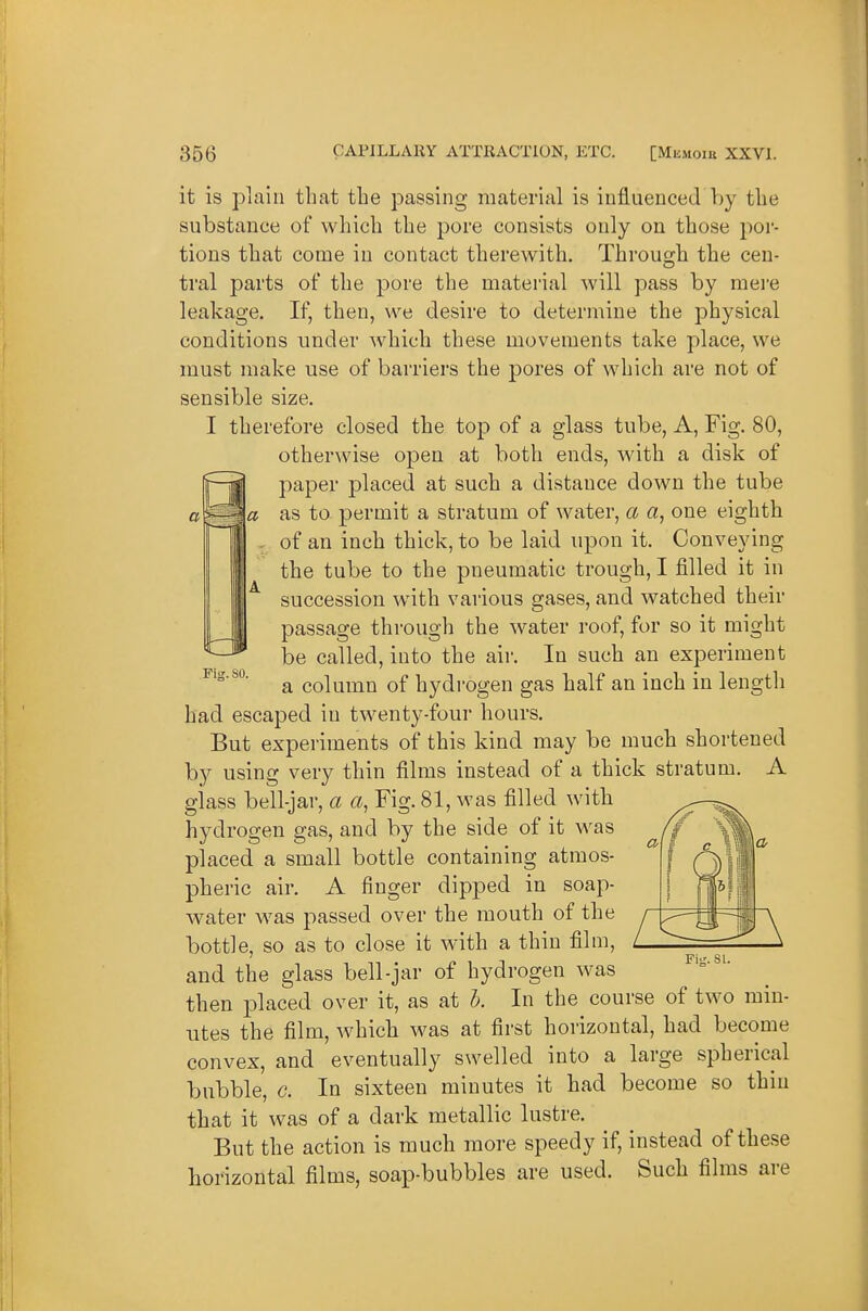 Ms. SO. it is plain that the passing material is influenced by the substance of which the pore consists only on those por- tions that come in contact therewith. Through the cen- tral parts of the pore the material will pass by mei-e leakage. If, then, we desire to determine the physical conditions under which these movements take place, we must make use of barriers the pores of which are not of sensible size. I therefore closed the top of a glass tube. A, Fig. 80, otherwise open at both ends, with a disk of paper placed at such a distance down the tube as to permit a stratum of water, a a, one eighth of an inch thick, to be laid upon it. Conveying the tube to the pneumatic trough, I filled it in succession with various gases, and watched their passage through the water roof, for so it might be called, into the aii-. In such an experiment a column of hydrogen gas half an inch in length had escaped in twenty-four hours. But experiments of this kind may be much shortened by using very thin films instead of a thick stratum. A glass bell-jar, a a, Fig. 81, was filled with hydrogen gas, and by the side of it was placed a small bottle containing atmos- pheric air. A finger dipped in soap- water w^as passed over the mouth of the bottle, so as to close it with a thin film, and the glass bell-jar of hydrogen was then placed over it, as at b. In the course of two min- utes the film, which was at first horizontal, had become convex, and eventually swelled into a large spherical bubble, c. In sixteen minutes it had become so thin that it was of a dark metallic lustre. But the action is much more speedy if, instead of these horizontal films, soap-bubbles are used. Such films are