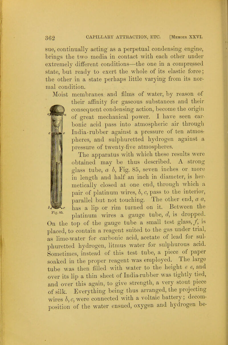 sue, continually acting as a perpetual condensing engine, briuss the two media in contact with each other under extremely different conditions—the one in a compressed state, but ready to exert the whole of its elastic force; the other in a state perhaps little varying from its nor- mal condition. Moist membranes and films of water, by reason of their affinity for gaseous substances and their consequent condensing action, become the origin of great mechanical power. I have seen car- bonic acid pass into atmospheric air through India-rubber against a pressure of ten atmos- pheres, and sulphuretted hydrogen against a pressure of tw^enty-five atmospheres. The apparatus with which these results were obtained may be thus described. A strong glass tube, a Z>, Fig. 85, seven inches or more in length and half an inch in diameter, is hei- metically closed at one end, through which a pair of platinum wires, Z*, pass to the interior, parallel but not touching. The other end, a a, has a lip or rim turned on it. Between the platinum wires a gauge tube, d, is dropped. On the top of the gauge tube a small test glass, /, is placed, to contain a reagent suited to the gas under trial, as lime-water for carbonic acid, acetate of lead for sul- phuretted hydrogen, litnms water for sulphurous acid. Sometimes, instead of this test tube, a piece of paper soaked in the proper reagent was employed. The large tube was then filled with water to the height e e, and over its lip a thin sheet of India-rubber was tightly tied, and over this again, to give strength, a very stout piece of silk. Everything being thus arranged, the projecting wires h, c, were connected with a voltaic battery; decom- position of the water ensued, oxygen and hydrogen be- Fis. 85.