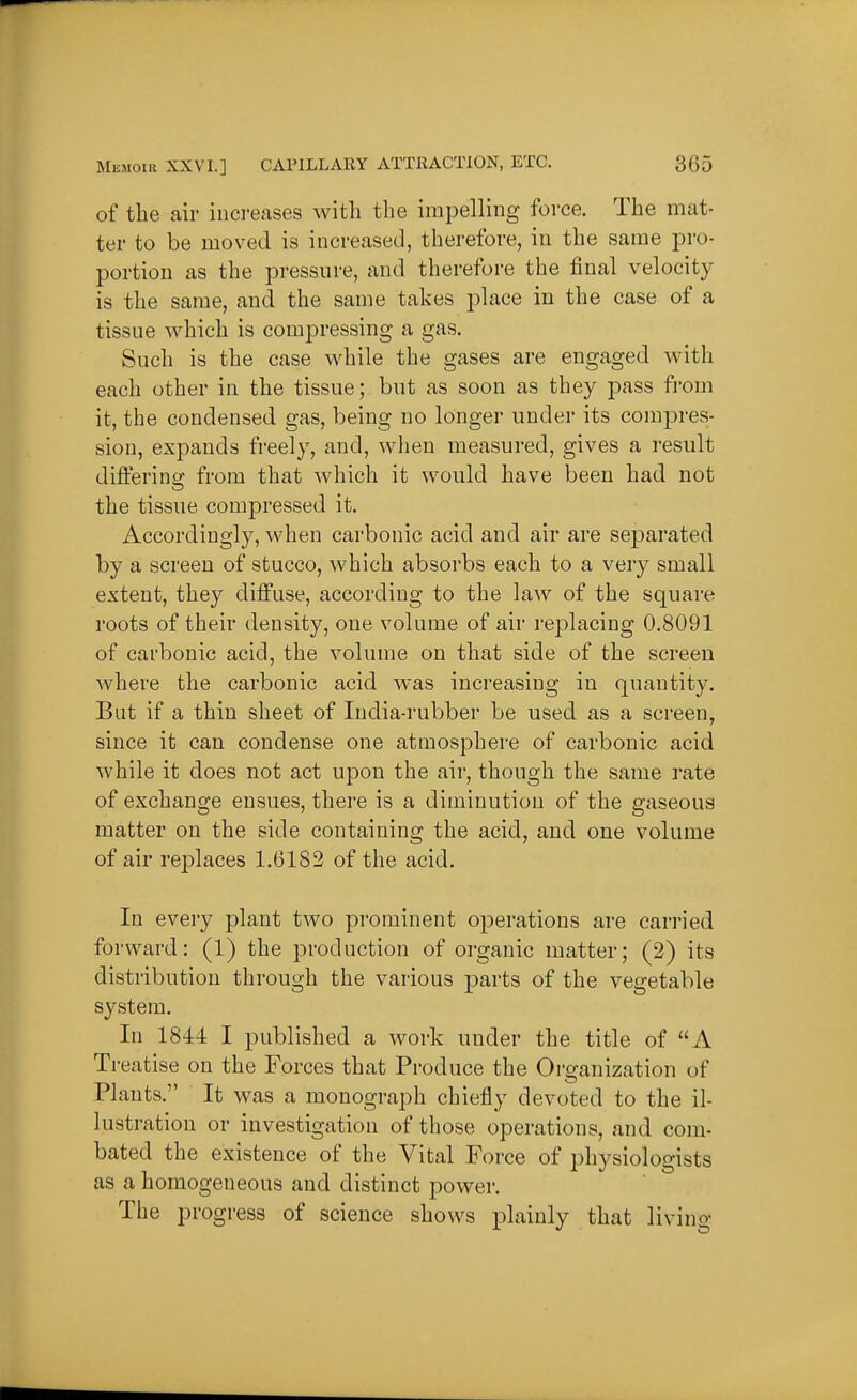 of the air iiici-eases with the impelling force. The mat- ter to be moved is increased, therefore, in the same pro- portion as the pressure, and therefore the final velocity is the same, and the same takes place in the case of a tissue which is com^^ressing a gas. Such is the case while the gases are engaged with each other in the tissue; but as soon as they pass from it, the condensed gas, being no longer under its com^^res- siou, expands freely, and, wlien measured, gives a result differing from that which it would have been had not the tissue compressed it. Accordingly, when carbonic acid and air are separated by a screen of stucco, which absorbs each to a very small extent, they diffuse, according to the law of the square roots of their density, one volume of air replacing 0.8091 of carbonic acicl, the volume on that side of the screen where the carbonic acid was increasing in quantity. But if a thin sheet of India-rubber be used as a screen, since it can condense one atmosphere of carbonic acid while it does not act upon the air, though the same rate of exchange ensues, there is a diminution of the gaseous matter on the side containing the acid, and one volume of air replaces 1.6182 of the acid. In every plant two prominent operations are carried forward: (1) the production of organic matter; (2) its distribution through the various parts of the vegetable system. In 1844 I published a work under the title of A Treatise on the Forces that Produce the Organization of Plants. It was a monograph chiefly devoted to the il- lustration or investigation of those operations, and com- bated the existence of the Vital Force of physiologists as a homogeneous and distinct power. The progress of science shows plainly that living