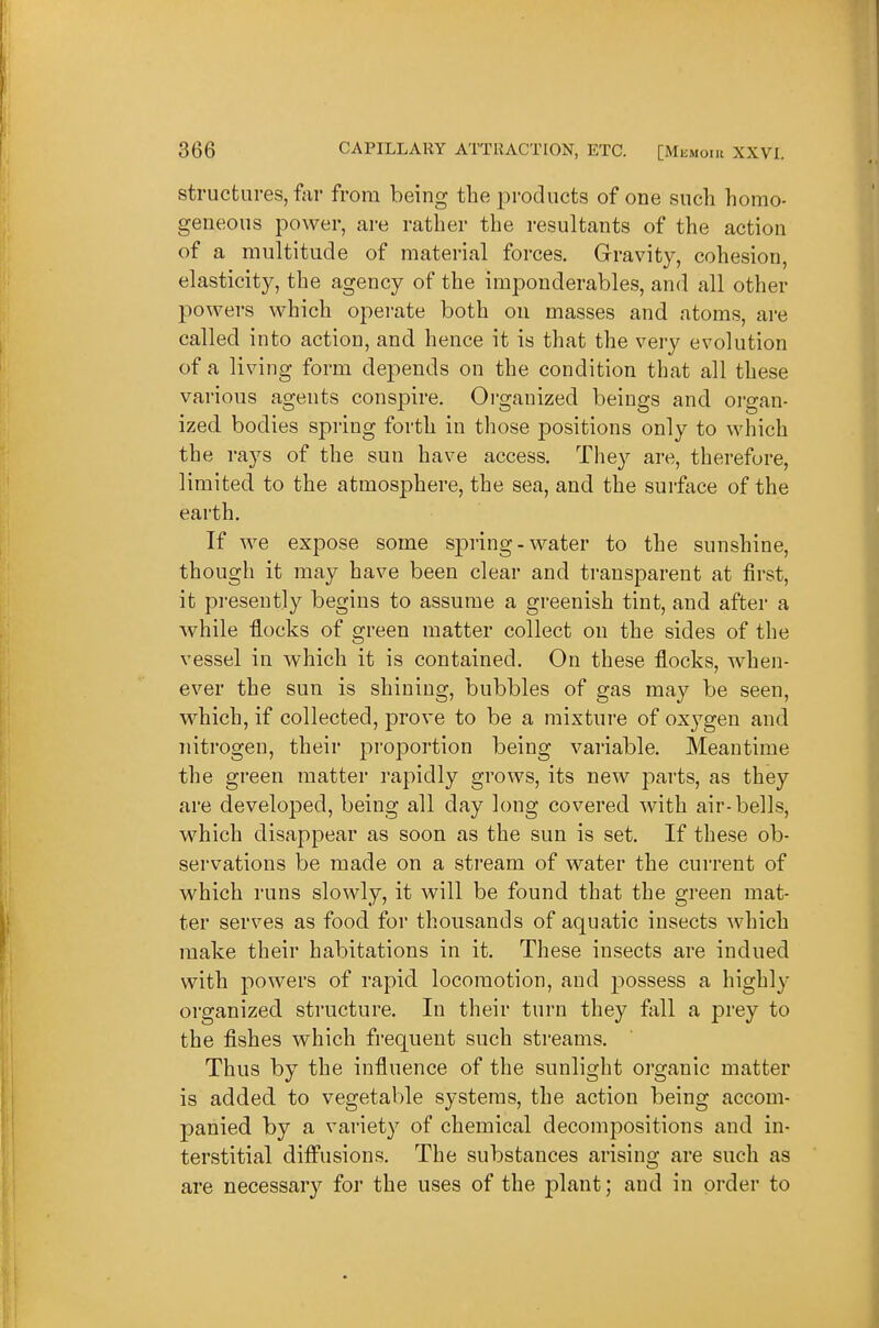 structures, ftir from being the products of one such homo- geneous power, are rather the resultants of the action of a multitude of material forces. Gravity, cohesion, elasticity, the agency of the imponderables, and all other powers which operate both on masses and atoms, are called into action, and hence it is that the very evolution of a living form depends on the condition that all these various agents conspire. Oi-ganized beings and oj'gan- ized bodies spring forth in those positions only to which the rays of the sun have access. They are, therefore, limited to the atmosphere, the sea, and the surface of the earth. If we expose some spi'ing - water to the sunshine, though it may have been clear and transparent at first, it pi-esently begins to assume a greenish tint, and after a while flocks of green matter collect on the sides of the vessel in which it is contained. On these flocks, when- ever the sun is shining, bubbles of gas may be seen, which, if collected, prove to be a mixture of oxygen and nitrogen, their proportion being variable. Meantime the green matter rapidly grows, its new parts, as they are developed, being all day long covered with air-bells, which disappear as soon as the sun is set. If these ob- servations be made on a stream of water the current of which runs slowly, it will be found that the green mat- ter serves as food for thousands of aquatic insects which make their habitations in it. These insects are indued with powers of rapid locomotion, and possess a highly organized structure. In their turn they fall a prey to the fishes which frequent such streams. Thus by the influence of the sunlight organic matter is added to vegetable systems, the action being accom- panied by a variety of chemical decompositions and in- terstitial diffusions. The substances arising are such as are necessary for the uses of the plant; and in order to